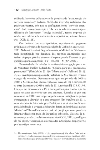 112  MARIÂNGELA SPOTTI LOPES FUJITA
realizado inversões utilizando-se da premissa de “manutenção de
serviços essenciais”, todavia, 56,5% das inversões realizadas não
poderiam ocorrer, pois não se configuram como “serviços essen-
ciais”. Entre as empresas que receberam fora da ordem com a jus-
tificativa de fornecerem “serviço essencial”, temos empresa de
mídia, revendedora de automóveis, empreiteiras, automecânicas
etc. (OGP, 2012b).
Vale destacar que as empreiteiras, supostamente, pagavam
propina ao secretário da Fazenda e chefe de Gabinete, entre 2005-
2011, Nelson Grancieri. Segundo consta, o Ministério Público es-
taria investigando por denúncia dos próprios empresários que
teriam de pagar propina ao secretário para que ele liberasse os pa-
gamentos para as empresas (TV Tem, 2011; MPSP, 2011c).
Outro trabalho de relevância, motivo de investigação posterior
do Ministério Público Federal, foi “Oficina para uns, propaganda
para outros?” (Geraldello, 2011) e “Manutenção” (Pelissari, 2011).
Neles, investigamos os gastos da Prefeitura de Marília com reparos
e peças de veículos. Demonstramos que, no período de 2006 a
2010, a Mecânica São Carlos embolsou cerca de R$ 1.172.312,00
e, entre dezembro de 2010 a maio de 2011, recebeu R$ 975.501,90.
Ou seja, em cinco meses, a Prefeitura gastou quase o valor que foi
gasto nos anos anteriores com essa empresa. Ressalta-se que, em
novembro de 2010, essa empresa ganhou uma licitação e os gastos
começaram a vincular-se a esse processo. Em outubro de 2011,
uma sindicância foi aberta pela Prefeitura e as denúncias de sus-
peitas de desvio e lavagem de dinheiro foram encaminhadas para o
Ministério Público Estadual e o Federal, que já apuravam possíveis
irregularidades por meio de inquéritos sob sigilo. Ou seja, já tí-
nhamos apontado o problema meses antes (OGP, 2011) e, na lógica
do fire alarm,14
chamamos a atenção das autoridades responsáveis
por investigar esses casos.
14.	De acordo com Leite (2010, p.13), mecanismos de fire alarm “são instru-
mentos […] pelos quais um sistema de regras, procedimentos e práticas infor-
mais possibilita que grupos de interesse e cidadãos individualmente examinem
 