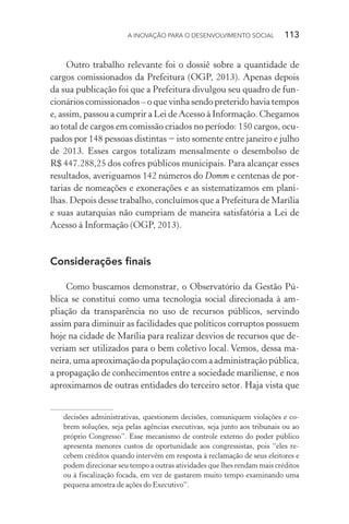 A INOVAÇÃO PARA O DESENVOLVIMENTO SOCIAL  113
Outro trabalho relevante foi o dossiê sobre a quantidade de
cargos comissionados da Prefeitura (OGP, 2013). Apenas depois
da sua publicação foi que a Prefeitura divulgou seu quadro de fun-
cionários comissionados – o que vinha sendo preterido havia tempos
e, assim, passou a cumprir a Lei de Acesso à Informação. Chegamos
ao total de cargos em comissão criados no período: 150 cargos, ocu-
pados por 148 pessoas distintas − isto somente entre janeiro e julho
de 2013. Esses cargos totalizam mensalmente o desembolso de
R$ 447.288,25 dos cofres públicos municipais. Para alcançar esses
resultados, averiguamos 142 números do Domm e centenas de por-
tarias de nomeações e exonerações e as sistematizamos em plani-
lhas. Depois desse trabalho, concluímos que a Prefeitura de Marília
e suas autarquias não cumpriam de maneira satisfatória a Lei de
Acesso à Informação (OGP, 2013).
Considerações finais
Como buscamos demonstrar, o Observatório da Gestão Pú-
blica se constitui como uma tecnologia social direcionada à am-
pliação da transparência no uso de recursos públicos, servindo
assim para diminuir as facilidades que políticos corruptos possuem
hoje na cidade de Marília para realizar desvios de recursos que de-
veriam ser utilizados para o bem coletivo local. Vemos, dessa ma-
neira, uma aproximação da população com a administração pública,
a propagação de conhecimentos entre a sociedade mariliense, e nos
aproximamos de outras entidades do terceiro setor. Haja vista que
decisões administrativas, questionem decisões, comuniquem violações e co-
brem soluções, seja pelas agências executivas, seja junto aos tribunais ou ao
próprio Congresso”. Esse mecanismo de controle externo do poder público
apresenta menores custos de oportunidade aos congressistas, pois “eles re-
cebem créditos quando intervêm em resposta à reclamação de seus eleitores e
podem direcionar seu tempo a outras atividades que lhes rendam mais créditos
ou à fiscalização focada, em vez de gastarem muito tempo examinando uma
pequena amostra de ações do Executivo”.
 