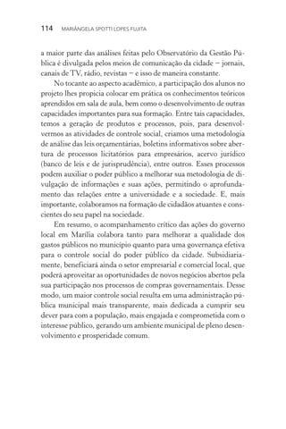 114  MARIÂNGELA SPOTTI LOPES FUJITA
a maior parte das análises feitas pelo Observatório da Gestão Pú-
blica é divulgada pelos meios de comunicação da cidade − jornais,
canais de TV, rádio, revistas − e isso de maneira constante.
No tocante ao aspecto acadêmico, a participação dos alunos no
projeto lhes propicia colocar em prática os conhecimentos teóricos
aprendidos em sala de aula, bem como o desenvolvimento de outras
capacidades importantes para sua formação. Entre tais capacidades,
temos a geração de produtos e processos, pois, para desenvol-
vermos as atividades de controle social, criamos uma metodologia
de análise das leis orçamentárias, boletins informativos sobre aber-
tura de processos licitatórios para empresários, acervo jurídico
(banco de leis e de jurisprudência), entre outros. Esses processos
podem auxiliar o poder público a melhorar sua metodologia de di-
vulgação de informações e suas ações, permitindo o aprofunda-
mento das relações entre a universidade e a sociedade. E, mais
importante, colaboramos na formação de cidadãos atuantes e cons-
cientes do seu papel na sociedade.
Em resumo, o acompanhamento crítico das ações do governo
local em Marília colabora tanto para melhorar a qualidade dos
gastos públicos no município quanto para uma governança efetiva
para o controle social do poder público da cidade. Subsidiaria-
mente, beneficiará ainda o setor empresarial e comercial local, que
poderá aproveitar as oportunidades de novos negócios abertos pela
sua participação nos processos de compras governamentais. Desse
modo, um maior controle social resulta em uma administração pú-
blica municipal mais transparente, mais dedicada a cumprir seu
dever para com a população, mais engajada e comprometida com o
interesse público, gerando um ambiente municipal de pleno desen-
volvimento e prosperidade comum.
 