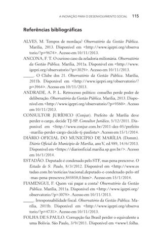 A INOVAÇÃO PARA O DESENVOLVIMENTO SOCIAL  115
Referências bibliográficas
ALVES, M. Tempos de mordaça? Observatório da Gestão Pública.
Marília, 2013. Disponível em <http://www.igepri.org/observa
torio/?p=9674>. Acesso em 10/11/2013.
ANCONA, F. T. O curioso caso da zeladoria milionária. Observatório
da Gestão Pública. Marília, 2011a. Disponível em <http://www.
igepri.org/observatorio/?p=3029>. Acesso em 10/11/2013.
_____. O Clube dos 21. Observatório da Gestão Pública. Marília,
2011b. Disponível em <http://www.igepri.org/observatorio/?
p=3964>. Acesso em 10/11/2013.
ANDRADE, A. P. L. Retrocesso político: conselho perde poder de
deliberação. Observatório da Gestão Pública. Marília, 2013. Dispo-
nível em <http://www.igepri.org/observatorio/?p=9560>. Acesso
em 10/11/2013.
CONSULTOR JURÍDICO (Conjur). Prefeito de Marília deve
perder o cargo, decide TJ-SP. Consultor Jurídico, 5/12/2011. Dis-
ponível em <http://www.conjur.com.br/2011-dez-05/prefeito
-marilia-perder-cargo-decide-tj-paulista>. Acesso em 15/1/2014.
DIÁRIO OFICIAL DO MUNICÍPIO DE MARÍLIA (Domm).
Diário Oficial do Município de Marília, anoV, ed.989, 14/6/2013.
Disponível em <https://diariooficial.marilia.sp.gov.br/>. Acesso
em 16/1/2014.
ESTADÃO. Deputado é condenado pelo STF, mas pena prescreve. O
Estado de S. Paulo, 8/3/2012. Disponível em <http://www.es
tadao.com.br/noticias/nacional,deputado-e-condenado-pelo-stf
-mas-pena-prescreve,845858,0.htm>. Acesso em 15/1/2014.
FIAMENGUI, F. Quem vai pagar a conta? Observatório da Gestão
Pública. Marília, 2011a. Disponível em <http://www.igepri.org/
observatorio/?p=3079>. Acesso em 10/11/2013.
_____. Irresponsabilidade fiscal. Observatório da Gestão Pública. Ma-
rília, 2011b. Disponível em <http://www.igepri.org/observa
torio/?p=4731>. Acesso em 10/11/2013.
FOLHA DE S.PAULO. Corrupção faz Brasil perder o equivalente a
uma Bolívia. São Paulo, 3/9/2011. Disponível em <www1.folha.
 