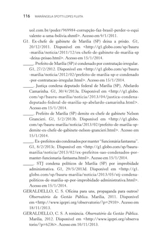 116  MARIÂNGELA SPOTTI LOPES FUJITA
uol.com.br/poder/969984-corrupção-faz-brasil-perder-o-equi
valente-a-uma-bolivia.shmtl>. Acesso em 9/1/2011.
G1. Ex-chefe de gabinete de Marília (SP) deixa a prisão. G1,
20/12/2011. Disponível em <http://g1.globo.com/sp/bauru
-marilia/noticia/2011/12/ex-chefe-de-gabinete-de-marilia-sp
-deixa-prisao.html>. Acesso em 15/1/2014.
_____. Prefeito de Marília (SP) é condenado por contratação irregular.
G1, 27/2/2012. Disponível em <http://g1.globo.com/sp/bauru
-marilia/noticia/2012/02/prefeito-de-marilia-sp-e-condenado
-por-contratacao-irregular.html>. Acesso em 15/1/2014.
_____. Justiça condena deputado federal de Marília (SP), Abelardo
Camarinha. G1, 30/4/2013a. Disponível em <http://g1.globo.
com/sp/bauru-marilia/noticia/2013/04/justica-condena-
deputado-federal-de-marilia-sp-abelardo-camarinha.html>.
Acesso em 15/1/2014.
_____. Prefeito de Marília (SP) demite ex-chefe de gabinete Nelson
Grancieri. G1, 5/2/2013b. Disponível em <http://g1.globo.
com/sp/bauru-marilia/noticia/2013/02/prefeito-de-marilia-sp-
demite-ex-chefe-de-gabinete-nelson-grancieri.html>. Acesso em
15/1/2014.
_____.Ex-prefeitossãocondenadospormanter“funcionáriafantasma”.
G1, 8/2/2013c. Disponível em <http://g1.globo.com/sp/bauru-
marilia/noticia/2013/02/ex-prefeitos-sao-condenados-por-
manter-funcionaria-fantasma.html>. Acesso em 15/1/2014.
_____. STJ condena políticos de Marília (SP) por improbidade
administrativa. G1, 29/5/2013d. Disponível em <http://g1.
globo.com/sp/bauru-marilia/noticia/2013/05/stj-condena-
politicos-de-marilia-sp-por-improbidade-administrativa.html>.
Acesso em 15/1/2014.
GERALDELLO, C. S. Oficina para uns, propaganda para outros?
Observatório da Gestão Pública. Marília, 2011. Disponível
em <http://www.igepri.org/observatorio/?p=2910>. Acesso em
18/11/2013.
GERALDELLO, C. S. A renúncia. Observatório da Gestão Pública.
Marília, 2012. Disponível em <http://www.igepri.org/observa
torio/­?p=6236>. Acesso em 10/11/2013.
 