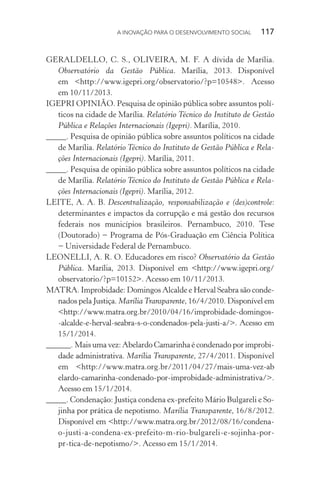 A INOVAÇÃO PARA O DESENVOLVIMENTO SOCIAL  117
GERALDELLO, C. S., OLIVEIRA, M. F. A dívida de Marília.
Observatório da Gestão Pública. Marília, 2013. Disponível
em <http://www.igepri.org/observatorio/?p=10548>. Acesso
em 10/11/2013.
IGEPRI OPINIÃO. Pesquisa de opinião pública sobre assuntos polí-
ticos na cidade de Marília. Relatório Técnico do Instituto de Gestão
Pública e Relações Internacionais (Igepri). Marília, 2010.
_____. Pesquisa de opinião pública sobre assuntos políticos na cidade
de Marília. Relatório Técnico do Instituto de Gestão Pública e Rela-
ções Internacionais (Igepri). Marília, 2011.
_____. Pesquisa de opinião pública sobre assuntos políticos na cidade
de Marília. Relatório Técnico do Instituto de Gestão Pública e Rela-
ções Internacionais (Igepri). Marília, 2012.
LEITE, A. A. B. Descentralização, responsabilização e (des)controle:
determinantes e impactos da corrupção e má gestão dos recursos
federais nos municípios brasileiros. Pernambuco, 2010. Tese
(Doutorado) − Programa de Pós-Graduação em Ciência Política
− Universidade Federal de Pernambuco.
LEONELLI, A. R. O. Educadores em risco? Observatório da Gestão
Pública. Marília, 2013. Disponível em <http://www.igepri.org/
observatorio/?p=10152>. Acesso em 10/11/2013.
MATRA. Improbidade: Domingos Alcalde e Herval Seabra são conde-
nados pela Justiça. Marília Transparente, 16/4/2010. Disponível em
<http://www.matra.org.br/2010/04/16/improbidade-domingos-
-alcalde-e-herval-seabra-s-o-condenados-pela-justi-a/>. Acesso em
15/1/2014.
______. Mais uma vez: Abelardo Camarinha é condenado por improbi-
dade administrativa. Marília Transparente, 27/4/2011. Disponível
em <http://www.matra.org.br/2011/04/27/mais-uma-vez-­­ab
elardo-­camarinha-condenado-por-improbidade-administrativa/>.
Acesso em 15/1/2014.
_____. Condenação: Justiça condena ex-prefeito Mário Bulgareli e So-
jinha por prática de nepotismo. Marília Transparente, 16/8/2012.
Disponível em <http://www.matra.org.br/2012/08/16/condena-­
o-justi-a-condena-ex-prefeito-m-rio-bulgareli-e-sojinha-por-­
pr-tica-de-nepotismo/>. Acesso em 15/1/2014.
 