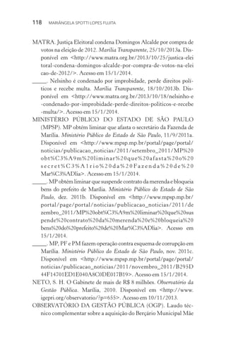 118  MARIÂNGELA SPOTTI LOPES FUJITA
MATRA. Justiça Eleitoral condena Domingos Alcalde por compra de
votos na eleição de 2012. Marília Transparente, 25/10/2013a. Dis-
ponível em <http://www.matra.org.br/2013/10/25/justica-elei
toral-condena-domingos-alcalde-por-compra-de-votos-na-elei
cao-de-2012/>. Acesso em 15/1/2014.
_____. Nelsinho é condenado por improbidade, perde direitos polí-
ticos e recebe multa. Marília Transparente, 18/10/2013b. Dis­
ponível em <http://www.matra.org.br/2013/10/18/nelsinho-e
-condenado-por-improbidade-perde-direitos-politicos-e-recebe
-multa/>. Acesso em 15/1/2014.
MINISTÉRIO PÚBLICO DO ESTADO DE SÃO PAULO
(MPSP). MP obtém liminar que afasta o secretário da Fazenda de
Marília. Ministério Público do Estado de São Paulo, 11/9/2011a.
Disponível em <http://www.mpsp.mp.br/portal/page/portal/
noticias/publicacao_noticias/2011/setembro_2011/MP%20
obt%C3%A9m%20liminar%20que%20afasta%20o%20
s e c r e t % C 3 % A 1 r i o % 2 0 d a % 2 0 Fa z e n d a % 2 0 d e % 2 0
Mar%C3%ADlia>. Acesso em 15/1/2014.
_____. MP obtém liminar que suspende contrato da merenda e bloqueia
bens do prefeito de Marília. Ministério Público do Estado de São
Paulo, dez. 2011b. Disponível em <http://www.mpsp.mp.br/
portal/page/portal/noticias/publicacao_noticias/2011/de
zembro_2011/MP%20obt%C3%A9m%20liminar%20que%20sus
pende%20contrato%20da%20merenda%20e%20bloqueia%20
bens%20do%20prefeito%20de%20Mar%C3%ADlia>. Acesso em
15/1/2014.
_____. MP, PF e PM fazem operação contra esquema de corrupção em
Marília. Ministério Público do Estado de São Paulo, nov. 2011c.
Disponível em <http://www.mpsp.mp.br/portal/page/portal/
noticias/publicacao_noticias/2011/novembro_2011/B295D
44F14701ED1E040A8C0DE017B19>. Acesso em 15/1/2014.
NETO, S. H. O Gabinete de mais de R$ 8 milhões. Observatório da
Gestão Pública. Marília, 2010. Disponível em <http://www.
igepri.org/observatorio/?p=655>. Acesso em 10/11/2013.
OBSERVATÓRIO DA GESTÃO PÚBLICA (OGP). Laudo téc-
nico complementar sobre a aquisição do Berçário Municipal Mãe
 