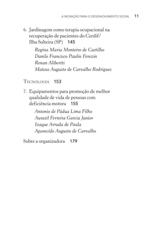 A INOVAÇÃO PARA O DESENVOLVIMENTO SOCIAL  11
6.	 Jardinagem como terapia ocupacional na
recuperação de pacientes do Cerdif/
Ilha Solteira (SP) 145
Regina Maria Monteiro de Castilho
Danilo Francisco Paulin Ferezin
Renan Alibertti
Mateus Augusto de Carvalho Rodrigues
Tecnologia 153
7.	 Equipamentos para promoção de melhor
qualidade de vida de pessoas com
deficiência motora  155
Antonio de Pádua Lima Filho
Aurasil Ferreira Garcia Junior
Izaque Arruda de Paula
Aparecido Augusto de Carvalho
Sobre a organizadora  179
 