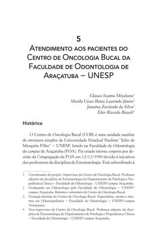 5
ATENDIMENTO AOS PACIENTES DO
CENTRO DE ONCOLOGIA BUCAL DA
FACULDADE DE ODONTOLOGIA DE
ARAÇATUBA − UNESP
Glauco Issamu Miyahara1
Murilo César Bento Laurindo Júnior2
Janaína Zavitoski da Silva3
Éder Ricardo Biasoli4
Histórico
O Centro de Oncologia Bucal (COB) é uma unidade auxiliar
de estrutura simples da Universidade Estadual Paulista “Júlio de
Mesquita Filho” − UNESP, lotado na Faculdade de Odontologia
do campus de Araçatuba (FOA). Foi criado interna corporis por de-
cisão da Congregação da FOA em 12/12/1990 devido à iniciativa
dos professores da disciplina de Estomatologia. Está subordinado à
1.	 Coordenador do projeto. Supervisor do Centro de Oncologia Bucal. Professor
adjunto da disciplina de Estomatologia do Departamento de Patologia e Pro-
pedêutica Clínica − Faculdade de Odontologia – UNESP/campus Araçatuba.
2.	 Graduando em Odontologia pela Faculdade de Odontologia − UNESP/
campus Araçatuba. Bolsista e voluntário do Centro de Oncologia Bucal.
3.	 Cirurgiã-dentista do Centro de Oncologia Bucal. Especialista, mestre e dou-
tora em Odontopediatria − Faculdade de Odontologia − UNESP/campus
Araraquara.
4.	 Vice-supervisor do Centro de Oncologia Bucal. Professor adjunto da disci-
plina de Estomatologia do Departamento de Patologia e Propedêutica Clínica
− Faculdade de Odontologia − UNESP/campus Araçatuba.
 