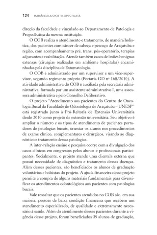 124  MARIÂNGELA SPOTTI LOPES FUJITA
direção da faculdade e vinculado ao Departamento de Patologia e
Propedêutica da mesma instituição.
O COB realiza o atendimento e tratamento, de maneira holís-
tica, dos pacientes com câncer de cabeça e pescoço de Araçatuba e
região, com acompanhamento pré, trans, pós-operatório, terapias
adjuvantes e reabilitação. Atende também casos de lesões benignas
extensas (cirurgias realizadas em ambiente hospitalar) encami-
nhadas pela disciplina de Estomatologia.
O COB é administrado por um supervisor e um vice-super-
visor, segundo regimento próprio (Portaria GD no
160/2010). A
atividade administrativa do COB é auxiliada pela secretaria admi-
nistrativa, formada por um assistente administrativo I, uma asses-
sora administrativa e pelo Conselho Deliberativo.
O projeto “Atendimento aos pacientes do Centro de Onco-
logia Bucal da Faculdade de Odontologia de Araçatuba – UNESP”
está registrado junto à Pró-Reitoria de Extensão Universitária
desde 2010 como projeto de extensão universitária. Seu objetivo é
ampliar o número e os tipos de atendimento de pacientes porta-
dores de patologias bucais, orientar os alunos nos procedimentos
de exame clínico, complementares e cirúrgicos, visando ao diag-
nóstico e tratamento dessas patologias.
A inter-relação ensino e pesquisa ocorre com a divulgação dos
casos clínicos em congressos pelos alunos e profissionais partici-
pantes. Socialmente, o projeto atende uma clientela externa que
possui necessidade de diagnóstico e tratamento dessas doenças.
Além desses pacientes, são beneficiados os alunos de graduação
voluntários e bolsistas do projeto. A ajuda financeira desse projeto
permite a compra de alguns materiais fundamentais para diversi-
ficar os atendimentos odontológicos aos pacientes com patologias
bucais.
Vale ressaltar que os pacientes atendidos no COB são, em sua
maioria, pessoas de baixa condição financeira que recebem um
atendimento especializado, de qualidade e extremamente neces-
sário à saúde. Além do atendimento desses pacientes durante a vi-
gência desse projeto, foram beneficiados 39 alunos de graduação,
 