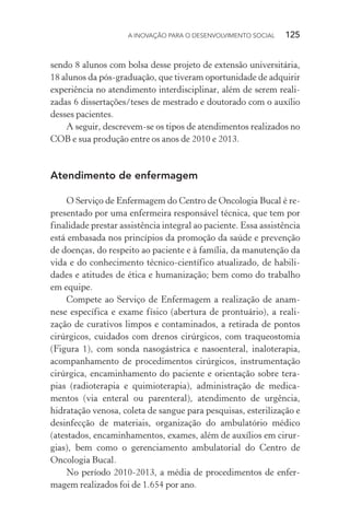 A INOVAÇÃO PARA O DESENVOLVIMENTO SOCIAL  125
sendo 8 alunos com bolsa desse projeto de extensão universitária,
18 alunos da pós-graduação, que tiveram oportunidade de adquirir
experiência no atendimento interdisciplinar, além de serem reali-
zadas 6 dissertações/teses de mestrado e doutorado com o auxílio
desses pacientes.
A seguir, descrevem-se os tipos de atendimentos realizados no
COB e sua produção entre os anos de 2010 e 2013.
Atendimento de enfermagem
O Serviço de Enfermagem do Centro de Oncologia Bucal é re-
presentado por uma enfermeira responsável técnica, que tem por
finalidade prestar assistência integral ao paciente. Essa assistência
está embasada nos princípios da promoção da saúde e prevenção
de doenças, do respeito ao paciente e à família, da manutenção da
vida e do conhecimento técnico-científico atualizado, de habili-
dades e atitudes de ética e humanização; bem como do trabalho
em equipe.
Compete ao Serviço de Enfermagem a realização de anam-
nese específica e exame físico (abertura de prontuário), a reali-
zação de curativos limpos e contaminados, a retirada de pontos
cirúrgicos, cuidados com drenos cirúrgicos, com traqueostomia
(Figura 1), com sonda nasogástrica e nasoenteral, inaloterapia,
acompanhamento de procedimentos cirúrgicos, instrumentação
cirúrgica, encaminhamento do paciente e orientação sobre tera-
pias (radioterapia e quimioterapia), administração de medica-
mentos (via enteral ou parenteral), atendimento de urgência,
hidratação venosa, coleta de sangue para pesquisas, esterilização e
desinfecção de materiais, organização do ambulatório médico
(atestados, encaminhamentos, exames, além de auxílios em cirur-
gias), bem como o gerenciamento ambulatorial do Centro de
Oncologia Bucal.
No período 2010-2013, a média de procedimentos de enfer-
magem realizados foi de 1.654 por ano.
 