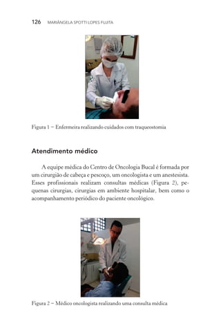 126  MARIÂNGELA SPOTTI LOPES FUJITA
Figura 1 − Enfermeira realizando cuidados com traqueostomia
Atendimento médico
A equipe médica do Centro de Oncologia Bucal é formada por
um cirurgião de cabeça e pescoço, um oncologista e um anestesista.
Esses profissionais realizam consultas médicas (Figura 2), pe-
quenas cirurgias, cirurgias em ambiente hospitalar, bem como o
acompanhamento periódico do paciente oncológico.
Figura 2 − Médico oncologista realizando uma consulta médica
 