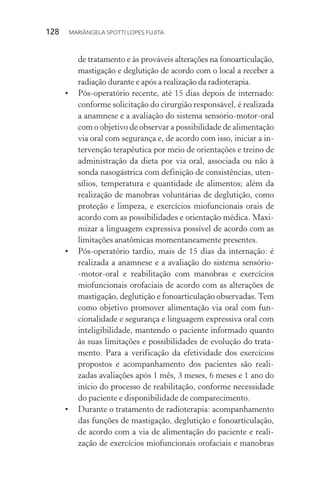 128  MARIÂNGELA SPOTTI LOPES FUJITA
de tratamento e às prováveis alterações na fonoarticulação,
mastigação e deglutição de acordo com o local a receber a
radiação durante e após a realização da radioterapia.
•	 Pós-operatório recente, até 15 dias depois de internado:
conforme solicitação do cirurgião responsável, é realizada
a anamnese e a avaliação do sistema sensório-motor-oral
com o objetivo de observar a possibilidade de alimentação
via oral com segurança e, de acordo com isso, iniciar a in-
tervenção terapêutica por meio de orientações e treino de
administração da dieta por via oral, associada ou não à
sonda nasogástrica com definição de consistências, uten-
sílios, temperatura e quantidade de alimentos; além da
realização de manobras voluntárias de deglutição, como
proteção e limpeza, e exercícios miofuncionais orais de
acordo com as possibilidades e orientação médica. Maxi-
mizar a linguagem expressiva possível de acordo com as
limitações anatômicas momentaneamente presentes.
•	 Pós-operatório tardio, mais de 15 dias da internação: é
realizada a anamnese e a avaliação do sistema sensório-
-motor-oral e reabilitação com manobras e exercícios
miofuncionais orofaciais de acordo com as alterações de
mastigação, deglutição e fonoarticulação observadas.Tem
como objetivo promover alimentação via oral com fun-
cionalidade e segurança e linguagem expressiva oral com
inteligibilidade, mantendo o paciente informado quanto
às suas limitações e possibilidades de evolução do trata-
mento. Para a verificação da efetividade dos exercícios
propostos e acompanhamento dos pacientes são reali-
zadas avaliações após 1 mês, 3 meses, 6 meses e 1 ano do
início do processo de reabilitação, conforme necessidade
do paciente e disponibilidade de comparecimento.
•	 Durante o tratamento de radioterapia: acompanhamento
das funções de mastigação, deglutição e fonoarticulação,
de acordo com a via de alimentação do paciente e reali-
zação de exercícios miofuncionais orofaciais e manobras
 