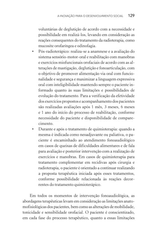 A INOVAÇÃO PARA O DESENVOLVIMENTO SOCIAL  129
voluntárias de deglutição de acordo com a necessidade e
possibilidade em realizá-los, levando em consideração as
reações consequentes do tratamento da radioterapia, como
mucosite orofaríngea e odinofagia.
•	 Pós-radioterápico: realiza-se a anamnese e a avaliação do
sistema sensório-motor-oral e reabilitação com manobras
e exercícios miofuncionais orofaciais de acordo com as al-
terações de mastigação, deglutição e fonoarticulação, com
o objetivo de promover alimentação via oral com funcio-
nalidade e segurança e maximizar a linguagem expressiva
oral com inteligibilidade mantendo sempre o paciente in-
formado quanto às suas limitações e possibilidades de
evolução do tratamento. Para a verificação da efetividade
dos exercícios propostos e acompanhamento dos pacientes
são realizadas avaliações após 1 mês, 3 meses, 6 meses
e 1 ano do início do processo de reabilitação, conforme
necessidade do paciente e disponibilidade de compare­
cimento.
•	 Durante e após o tratamento de quimioterapia: quando a
mesma é indicada como neoadjuvante ou paliativa, o pa-
ciente é encaminhado ao atendimento fonoaudiológico
em casos de queixas de dificuldades alimentares e de fala
para avaliação e posterior intervenção com a realização de
exercícios e manobras. Em casos de quimioterapia para
tratamento complementar em recidivas após cirurgia e
radioterapia, o paciente é orientado a continuar realizando
a proposta terapêutica iniciada após esses tratamentos,
conforme possibilidade relacionada às reações decor-
rentes do tratamento quimioterápico.
Em todos os momentos de intervenção fonoaudiológica, as
abordagens terapêuticas levam em consideração as limitações anato-
mofisiológicas dos pacientes, bem como as alterações de mobilidade,
tonicidade e sensibilidade orofacial. O paciente é conscientizado,
em cada fase do processo terapêutico, quanto a essas limitações
 