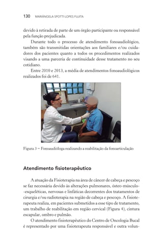 130  MARIÂNGELA SPOTTI LOPES FUJITA
devido à retirada de parte de um órgão participante ou responsável
pela função prejudicada.
Durante todo o processo de atendimento fonoaudiológico,
também são transmitidas orientações aos familiares e/ou cuida-
dores dos pacientes quanto a todos os procedimentos realizados
visando a uma parceria de continuidade desse tratamento no seu
cotidiano.
Entre 2010 e 2013, a média de atendimentos fonoaudiológicos
realizados foi de 641.
Figura 3 − Fonoaudióloga realizando a reabilitação da fonoarticulação
Atendimento fisioterapêutico
A atuação da Fisioterapia na área de câncer de cabeça e pescoço
se faz necessária devido às alterações pulmonares, ósteo-músculo-
-esqueléticas, nervosas e linfáticas decorrentes dos tratamentos de
cirurgia e/ou radioterapia na região de cabeça e pescoço. A fisiote-
rapeuta realiza, em pacientes submetidos a esse tipo de tratamento,
um trabalho de reabilitação em região cervical (Figura 4), cintura
escapular, ombro e pulmão.
O atendimento fisioterapêutico do Centro de Oncologia Bucal
é representado por uma fisioterapeuta responsável e outra volun-
 