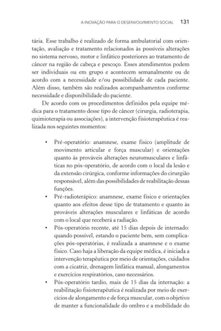 A INOVAÇÃO PARA O DESENVOLVIMENTO SOCIAL  131
tária. Esse trabalho é realizado de forma ambulatorial com orien-
tação, avaliação e tratamento relacionados às possíveis alterações
no sistema nervoso, motor e linfático posteriores ao tratamento de
câncer na região de cabeça e pescoço. Esses atendimentos podem
ser individuais ou em grupo e acontecem semanalmente ou de
acordo com a necessidade e/ou possibilidade de cada paciente.
Além disso, também são realizados acompanhamentos conforme
necessidade e disponibilidade do paciente.
De acordo com os procedimentos definidos pela equipe mé-
dica para o tratamento desse tipo de câncer (cirurgia, radioterapia,
quimioterapia ou associações), a intervenção fisioterapêutica é rea-
lizada nos seguintes momentos:
•	 Pré-operatório: anamnese, exame físico (amplitude de
movimento articular e força muscular) e orientações
quanto às prováveis alterações neuromusculares e linfá-
ticas no pós-operatório, de acordo com o local da lesão e
da extensão cirúrgica, conforme informações do cirurgião
responsável, além das possibilidades de reabilitação dessas
funções.
•	 Pré-radioterápico: anamnese, exame físico e orientações
quanto aos efeitos desse tipo de tratamento e quanto às
prováveis alterações musculares e linfáticas de acordo
com o local que receberá a radiação.
•	 Pós-operatório recente, até 15 dias depois de internado:
quando possível, estando o paciente bem, sem complica-
ções pós-operatórias, é realizada a anamnese e o exame
físico. Caso haja a liberação da equipe médica, é iniciada a
intervenção terapêutica por meio de orientações, cuidados
com a cicatriz, drenagem linfática manual, alongamentos
e exercícios respiratórios, caso necessários.
•	 Pós-operatório tardio, mais de 15 dias da internação: a
reabilitação fisioterapêutica é realizada por meio de exer-
cícios de alongamento e de força muscular, com o objetivo
de manter a funcionalidade do ombro e a mobilidade do
 
