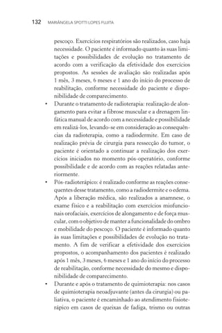 132  MARIÂNGELA SPOTTI LOPES FUJITA
pescoço. Exercícios respiratórios são realizados, caso haja
necessidade. O paciente é informado quanto às suas limi-
tações e possibilidades de evolução no tratamento de
acordo com a verificação da efetividade dos exercícios
propostos. As sessões de avaliação são realizadas após
1 mês, 3 meses, 6 meses e 1 ano do início do processo de
reabilitação, conforme necessidade do paciente e dispo­
nibilidade de comparecimento.
•	 Durante o tratamento de radioterapia: realização de alon-
gamento para evitar a fibrose muscular e a drenagem lin-
fática manual de acordo com a necessidade e possibilidade
em realizá-los, levando-se em consideração as consequên-
cias da radioterapia, como a radiodermite. Em caso de
realização prévia de cirurgia para ressecção do tumor, o
paciente é orientado a continuar a realização dos exer­
cícios iniciados no momento pós-operatório, conforme
possibilidade e de acordo com as reações relatadas ante-
riormente.
•	 Pós-radioterápico: é realizado conforme as reações conse-
quentes desse tratamento, como a radiodermite e o edema.
Após a liberação médica, são realizados a anamnese, o
exame físico e a reabilitação com exercícios miofuncio-
nais orofaciais, exercícios de alongamento e de força mus-
cular, com o objetivo de manter a funcionalidade do ombro
e mobilidade do pescoço. O paciente é informado quanto
às suas limitações e possibilidades de evolução no trata-
mento. A fim de verificar a efetividade dos exercícios
propostos, o acompanhamento dos pacientes é realizado
após 1 mês, 3 meses, 6 meses e 1 ano do início do processo
de reabilitação, conforme necessidade do mesmo e dispo-
nibilidade de comparecimento.
•	 Durante e após o tratamento de quimioterapia: nos casos
de quimioterapia neoadjuvante (antes da cirurgia) ou pa-
liativa, o paciente é encaminhado ao atendimento fisiote-
rápico em casos de queixas de fadiga, trismo ou outras
 