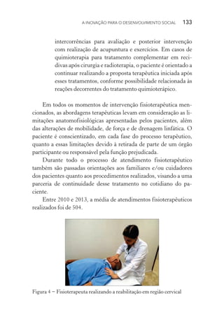 A INOVAÇÃO PARA O DESENVOLVIMENTO SOCIAL  133
intercorrências para avaliação e posterior intervenção
com realização de acupuntura e exercícios. Em casos de
quimioterapia para tratamento complementar em reci-
divas após cirurgia e radioterapia, o paciente é orientado a
continuar realizando a proposta terapêutica iniciada após
esses tratamentos, conforme possibilidade relacionada às
reações decorrentes do tratamento quimioterápico.
Em todos os momentos de intervenção fisioterapêutica men-
cionados, as abordagens terapêuticas levam em consideração as li-
mitações anatomofisiológicas apresentadas pelos pacientes, além
das alterações de mobilidade, de força e de drenagem linfática. O
paciente é conscientizado, em cada fase do processo terapêutico,
quanto a essas limitações devido à retirada de parte de um órgão
participante ou responsável pela função prejudicada.
Durante todo o processo de atendimento fisioterapêutico
também são passadas orientações aos familiares e/ou cuidadores
dos pacientes quanto aos procedimentos realizados, visando a uma
parceria de continuidade desse tratamento no cotidiano do pa-
ciente.
Entre 2010 e 2013, a média de atendimentos fisioterapêuticos
realizados foi de 504.
Figura 4 − Fisioterapeuta realizando a reabilitação em região cervical
 