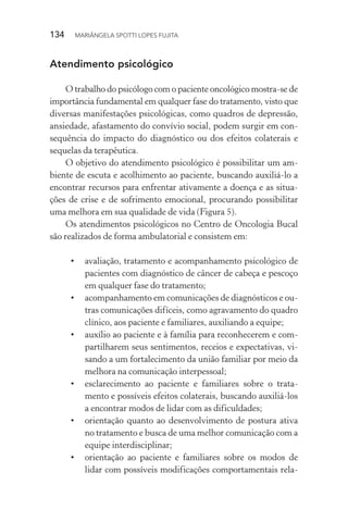 134  MARIÂNGELA SPOTTI LOPES FUJITA
Atendimento psicológico
O trabalho do psicólogo com o paciente oncológico mostra-se de
importância fundamental em qualquer fase do tratamento, visto que
diversas manifestações psicológicas, como quadros de depressão,
ansiedade, afastamento do convívio social, podem surgir em con-
sequência do impacto do diagnóstico ou dos efeitos colaterais e
sequelas da terapêutica.
O objetivo do atendimento psicológico é possibilitar um am-
biente de escuta e acolhimento ao paciente, buscando auxiliá-lo a
encontrar recursos para enfrentar ativamente a doença e as situa-
ções de crise e de sofrimento emocional, procurando possibilitar
uma melhora em sua qualidade de vida (Figura 5).
Os atendimentos psicológicos no Centro de Oncologia Bucal
são realizados de forma ambulatorial e consistem em:
•	 avaliação, tratamento e acompanhamento psicológico de
pacientes com diagnóstico de câncer de cabeça e pescoço
em qualquer fase do tratamento;
•	 acompanhamento em comunicações de diagnósticos e ou-
tras comunicações difíceis, como agravamento do quadro
clínico, aos paciente e familiares, auxiliando a equipe;
•	 auxílio ao paciente e à família para reconhecerem e com-
partilharem seus sentimentos, receios e expectativas, vi-
sando a um fortalecimento da união familiar por meio da
melhora na comunicação interpessoal;
•	 esclarecimento ao paciente e familiares sobre o trata-
mento e possíveis efeitos colaterais, buscando auxiliá-los
a encontrar modos de lidar com as dificuldades;
•	 orientação quanto ao desenvolvimento de postura ativa
no tratamento e busca de uma melhor comunicação com a
equipe interdisciplinar;
•	 orientação ao paciente e familiares sobre os modos de
lidar com possíveis modificações comportamentais rela-
 