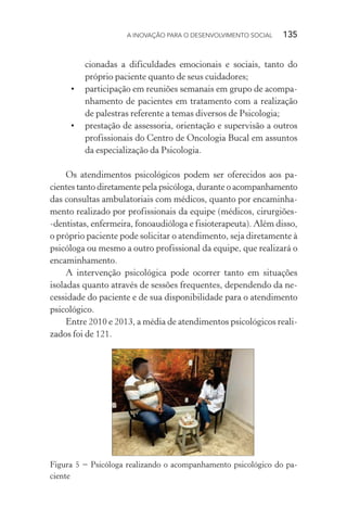 A INOVAÇÃO PARA O DESENVOLVIMENTO SOCIAL  135
cionadas a dificuldades emocionais e sociais, tanto do
próprio paciente quanto de seus cuidadores;
•	 participação em reuniões semanais em grupo de acompa-
nhamento de pacientes em tratamento com a realização
de palestras referente a temas diversos de Psicologia;
•	 prestação de assessoria, orientação e supervisão a outros
profissionais do Centro de Oncologia Bucal em assuntos
da especialização da Psicologia.
Os atendimentos psicológicos podem ser oferecidos aos pa-
cientes tanto diretamente pela psicóloga, durante o acompanhamento
das consultas ambulatoriais com médicos, quanto por encaminha-
mento realizado por profissionais da equipe (médicos, cirurgiões-
-dentistas, enfermeira, fonoaudióloga e fisioterapeuta). Além disso,
o próprio paciente pode solicitar o atendimento, seja diretamente à
psicóloga ou mesmo a outro profissional da equipe, que realizará o
encaminhamento.
A intervenção psicológica pode ocorrer tanto em situações
isoladas quanto através de sessões frequentes, dependendo da ne-
cessidade do paciente e de sua disponibilidade para o atendimento
psicológico.
Entre 2010 e 2013, a média de atendimentos psicológicos reali-
zados foi de 121.
Figura 5 − Psicóloga realizando o acompanhamento psicológico do pa-
ciente
 