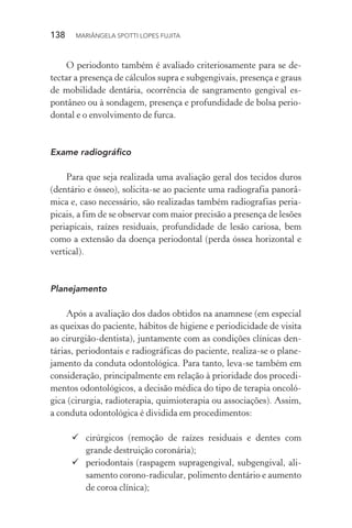 138  MARIÂNGELA SPOTTI LOPES FUJITA
O periodonto também é avaliado criteriosamente para se de-
tectar a presença de cálculos supra e subgengivais, presença e graus
de mobilidade dentária, ocorrência de sangramento gengival es-
pontâneo ou à sondagem, presença e profundidade de bolsa perio-
dontal e o envolvimento de furca.
Exame radiográfico
Para que seja realizada uma avaliação geral dos tecidos duros
(dentário e ósseo), solicita-se ao paciente uma radiografia panorâ-
mica e, caso necessário, são realizadas também radiografias peria-
picais, a fim de se observar com maior precisão a presença de lesões
periapicais, raízes residuais, profundidade de lesão cariosa, bem
como a extensão da doença periodontal (perda óssea horizontal e
vertical).
Planejamento
Após a avaliação dos dados obtidos na anamnese (em especial
as queixas do paciente, hábitos de higiene e periodicidade de visita
ao cirurgião-dentista), juntamente com as condições clínicas den-
tárias, periodontais e radiográficas do paciente, realiza-se o plane-
jamento da conduta odontológica. Para tanto, leva-se também em
consideração, principalmente em relação à prioridade dos procedi-
mentos odontológicos, a decisão médica do tipo de terapia oncoló-
gica (cirurgia, radioterapia, quimioterapia ou associações). Assim,
a conduta odontológica é dividida em procedimentos:
	cirúrgicos (remoção de raízes residuais e dentes com
grande destruição coronária);
	periodontais (raspagem supragengival, subgengival, ali-
samento corono-radicular, polimento dentário e aumento
de coroa clínica);
 