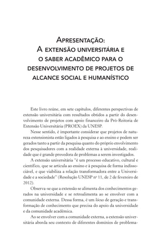 APRESENTAÇÃO:
A EXTENSÃO UNIVERSITÁRIA E
O SABER ACADÊMICO PARA O
DESENVOLVIMENTO DE PROJETOS DE
ALCANCE SOCIAL E HUMANÍSTICO
Este livro reúne, em sete capítulos, diferentes perspectivas de
extensão universitária com resultados obtidos a partir do desen­
volvimento de projetos com apoio financeiro da Pró-Reitoria de
Extensão Universitária (PROEX) da UNESP.
Nesse sentido, é importante considerar que projetos de natu-
reza extensionista estão ligados à pesquisa e ao ensino e podem ser
gerados tanto a partir da pesquisa quanto do próprio envolvimento
dos pesquisadores com a realidade externa à universidade, reali-
dade que é grande provedora de problemas a serem investigados.
A extensão universitária “é um processo educativo, cultural e
científico, que se articula ao ensino e à pesquisa de forma indisso-
ciável, e que viabiliza a relação transformadora entre a Universi-
dade e a sociedade” (Resolução UNESP no
11, de 2 de fevereiro de
2012).
Observa-se que a extensão se alimenta dos conhecimentos ge-
rados na universidade e se retroalimenta ao se envolver com a
comunidade externa. Dessa forma, é um lócus de geração e trans-
formação de conhecimento que precisa do apoio da universidade
e da comunidade acadêmica.
Ao se envolver com a comunidade externa, a extensão univer-
sitária aborda seu contexto de diferentes domínios de problema­
 