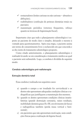 A INOVAÇÃO PARA O DESENVOLVIMENTO SOCIAL  139
	restauradores (lesões cariosas ou não cariosas − abrasões e
abfrações);
	reabilitadores (confecção de próteses dentárias totais ou
parciais);
	manutenção periódica (retornos frequentes, reforço
quanto às técnicas de higienização bucal).
Importante citar que todo o planejamento odontológico é ex-
posto ao paciente de modo claro e simples, deixando o mesmo à
vontade para questionamentos. Após essa etapa, o paciente assina
um termo de consentimento livre e esclarecido em que concorda e
se diz ciente do tratamento odontológico proposto.
Como citado anteriormente, o planejamento odontológico é
realizado levando-se em consideração o tratamento médico ao qual
o paciente será submetido. Logo, a conduta é dividida do seguinte
modo:
Conduta odontológica pré-radioterapia
Extração dentária total
Essa conduta é realizada nos seguintes casos:
a)	 quando o campo a ser irradiado for cervicofacial e os
dentes não apresentam adequadas condições clínicas e ra-
diográficas que justifiquem a manutenção dos mesmos;
b)	 quando os dentes apresentam condições clínicas insatis-
fatórias (grande destruição coronária, raízes residuais,
mobilidade dentária graus II e III, envolvimento de furca)
e radiográficas também (perda óssea vertical e hori-
zontal);
c)	 em pacientes que não apresentam motivação, nem condi-
ções físicas para a realização da higiene bucal;
 