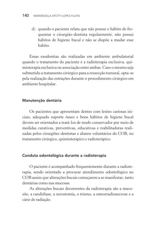 140  MARIÂNGELA SPOTTI LOPES FUJITA
d)	 quando o paciente relata que não possui o hábito de fre-
quentar o cirurgião-dentista regularmente, não possui
hábitos de higiene bucal e não se dispõe a mudar esse
hábito.
Essas exodontias são realizadas em ambiente ambulatorial
quando o tratamento do paciente é a radioterapia exclusiva, qui-
mioterapia exclusiva ou associação entre ambas. Caso o mesmo seja
submetido a tratamento cirúrgico para a ressecção tumoral, opta-se
pela realização das extrações durante o procedimento cirúrgico em
ambiente hospitalar.
Manutenção dentária
Os pacientes que apresentam dentes com lesões cariosas ini-
ciais, adequado suporte ósseo e bons hábitos de higiene bucal
devem ser orientados a tratá-los de modo conservador por meio de
medidas curativas, preventivas, educativas e reabilitadoras reali-
zadas pelos cirurgiões-dentistas e alunos voluntários do COB, no
tratamento cirúrgico, quimioterápico e radioterápico.
Conduta odontológica durante a radioterapia
O paciente é acompanhado frequentemente durante a radiote-
rapia, sendo orientado a procurar atendimento odontológico no
COB assim que alterações bucais começarem a se manifestar, tanto
dentárias como nas mucosas.
As alterações bucais decorrentes da radioterapia são a muco-
site, a candidíase, a xerostomia, o trismo, a osteorradionecrose e a
cárie de radiação.
 