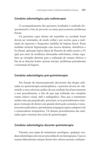 A INOVAÇÃO PARA O DESENVOLVIMENTO SOCIAL  141
Conduta odontológica pós-radioterapia
O acompanhamento dos pacientes irradiados é realizado fre-
quentemente a fim de prevenir ou tratar precocemente problemas
bucais.
Os pacientes cujos dentes são mantidos na cavidade bucal
devem ser orientados, de modo verbal e por escrito, para a reali-
zação de rigorosas e frequentes medidas de higiene bucal. Essas
medidas incluem higienização com escova dentária, dentifrício e
fio dental, aplicação tópica diária de fluoreto de sódio neutro a 2%
(gel) por meio de moldeiras siliconadas individuais, visitas regu-
lares ao cirurgião-dentista para a realização de exames clínicos a
fim de se detectar lesões cariosas iniciais, problemas periodontais
e orientação de higiene.
Conduta odontológica pré-quimioterapia
Em função da imunossupressão decorrente das drogas utili-
zadas na quimioterapia antineoplásica, o paciente deverá ser sub-
metido a uma criteriosa análise da sua condição bucal previamente
a esse procedimento, a fim de que seja realizado um completo
exame clínico visual, tátil e radiográfico. Para que o tratamento
médico não seja prejudicado, priorizam-se os procedimentos cirúr-
gicos (remoção de dentes com grande destruição coronária e rema-
nescentesradiculares),periodontais(raspagemsupraesubgenvival)
e restauradores temporários. Os demais procedimentos são reali-
zados após o término dos ciclos de quimioterapia.
Conduta odontológica durante quimioterapia
Durante essa etapa do tratamento oncológico, qualquer con-
duta odontológica deverá ser precedida de um hemograma. Caso os
exames laboratoriais estejam dentro dos valores normais, realizam-
 