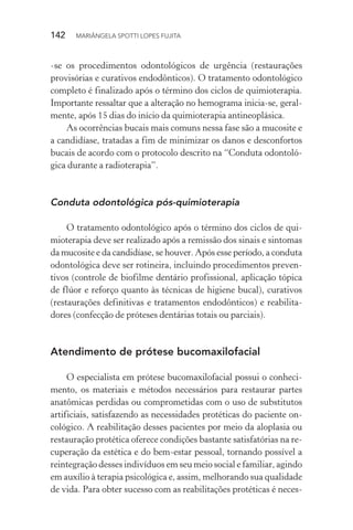 142  MARIÂNGELA SPOTTI LOPES FUJITA
-se os procedimentos odontológicos de urgência (restaurações
provisórias e curativos endodônticos). O tratamento odontológico
completo é finalizado após o término dos ciclos de quimioterapia.
Importante ressaltar que a alteração no hemograma inicia-se, geral-
mente, após 15 dias do início da quimioterapia antineoplásica.
As ocorrências bucais mais comuns nessa fase são a mucosite e
a candidíase, tratadas a fim de minimizar os danos e desconfortos
bucais de acordo com o protocolo descrito na “Conduta odontoló-
gica durante a radioterapia”.
Conduta odontológica pós-quimioterapia
O tratamento odontológico após o término dos ciclos de qui-
mioterapia deve ser realizado após a remissão dos sinais e sintomas
da mucosite e da candidíase, se houver. Após esse período, a conduta
odontológica deve ser rotineira, incluindo procedimentos preven-
tivos (controle de biofilme dentário profissional, aplicação tópica
de flúor e reforço quanto às técnicas de higiene bucal), curativos
(restaurações definitivas e tratamentos endodônticos) e reabilita-
dores (confecção de próteses dentárias totais ou parciais).
Atendimento de prótese bucomaxilofacial
O especialista em prótese bucomaxilofacial possui o conheci-
mento, os materiais e métodos necessários para restaurar partes
anatômicas perdidas ou comprometidas com o uso de substitutos
artificiais, satisfazendo as necessidades protéticas do paciente on-
cológico. A reabilitação desses pacientes por meio da aloplasia ou
restauração protética oferece condições bastante satisfatórias na re-
cuperação da estética e do bem-estar pessoal, tornando possível a
reintegração desses indivíduos em seu meio social e familiar, agindo
em auxílio à terapia psicológica e, assim, melhorando sua qualidade
de vida. Para obter sucesso com as reabilitações protéticas é neces-
 
