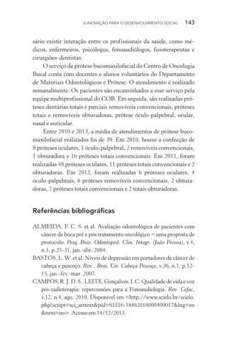 A INOVAÇÃO PARA O DESENVOLVIMENTO SOCIAL  143
sário existir interação entre os profissionais da saúde, como mé-
dicos, enfermeiros, psicólogos, fonoaudiólogos, fisioterapeutas e
cirurgiões-dentistas.
O serviço de prótese bucomaxilofacial do Centro de Oncologia
Bucal conta com docentes e alunos voluntários do Departamento
de Materiais Odontológicos e Prótese. O atendimento é realizado
semanalmente. Os pacientes são encaminhados a esse serviço pela
equipe multiprofissional do COB. Em seguida, são realizadas pró-
teses dentárias totais e parciais removíveis convencionais, próteses
totais e removíveis obturadoras, prótese óculo-palpebral, ocular,
nasal e auricular.
Entre 2010 e 2013, a média de atendimentos de prótese buco-
maxilofacial realizados foi de 39. Em 2010, houve a confecção de
8 próteses oculares, 1 óculo-palpebral, 2 removíveis convencionais,
1 obturadora e 16 próteses totais convencionais. Em 2011, foram
realizadas 48 próteses oculares, 11 próteses totais convencionais e 2
obturadoras. Em 2012, foram realizadas 6 próteses oculares, 4
óculo-palpebrais, 6 próteses removíveis convencionais, 2 obtura-
doras, 7 próteses totais convencionais e 2 totais obturadoras.
Referências bibliográficas
ALMEIDA, F. C. S. et al. Avaliação odontológica de pacientes com
câncer de boca pré e pós tratamento oncológico − uma proposta de
protocolo. Pesq. Bras. Odontoped. Clin. Integr. (João Pessoa), v.4,
n.1, p.25-31, jan.-abr. 2004.
BASTOS, L.W. et al. Níveis de depressão em portadores de câncer de
cabeça e pescoço. Rev . Bras. Cir. Cabeça Pescoço, v.36, n.1, p.12-
15, jan.-fev.-mar. 2007.
CAMPOS, R. J. D. S., LEITE, Gonçalves, I. C. Qualidade de vida e voz
pós-radioterapia: repercussões para a Fonoaudiologia. Rev. Cefac,
v.12, n.4, ago. 2010. Disponível em <http://www.scielo.br/scielo.
php?script=sci_arttext&pid=S1516-18462010000400017&lng=en
&nrm=iso>. Acesso em 14/12/2013.
 