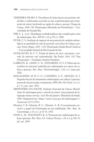 144  MARIÂNGELA SPOTTI LOPES FUJITA
CERDEIRA FILHO, F. Prevalência de lesões bucais em pacientes sub-
metidos à radioterapia associada ou não a quimioterapia para trata-
mento do câncer localizado na região de cabeça e pescoço. Duque de
Caxias, 2008. 70f. Dissertação (Mestrado em Periodontia) − Uni-
versidade do Grande Rio.
DIB, L. L. et al. Abordagem multidisciplinar das complicações orais
da radioterapia. Rev. APCD, v.54, p.391-6, 2000.
FUNK, C. S. Avaliação do impacto de um protocolo de cuidados odonto-
lógicos na qualidade de vida de pacientes com câncer de cabeça e pes-
coço. Porto Alegre, 2007. 122f. Dissertação (Saúde Bucal Coletiva)
− Universidade Federal do Rio Grande do Sul.
GONÇALVES, R. C. C. Estudo de fatores de risco, prevenção e con-
trole da mucosite oral radioinduzida. São Paulo, 2001. 92f. Tese
(Doutorado) − Fundação Antônio Prudente.
LABBATE, R., LEHN, C. N., DENARDIN, O. V. P. Efeito da clo-
rexidina na mucosite induzida por radioterapia em câncer de ca-
beça e pescoço. Rev. Bras. Otorrinolaringol., v.69, n.3, maio-jun.
2003.
MAGALHÃES, M. H. C. G., CANDIDO, A. P., ARAÚJO, N. S.
Sequelas bucais do tratamento radioterápico em cabeça e pescoço:
protocolo de prevenção e tratamento. RPG Rev Pós Grad, v.9, n.1,
p.7-11, jan.-mar. 2002.
MINISTÉRIO DA SAÚDE. Instituto Nacional de Câncer (Brasil).
Ações de enfermagem para o controle do câncer: uma proposta de in-
tegração ensino-serviço. 3.ed. Rio de Janeiro: Ministério da Saúde,
2008. Disponível em <http://www1.inca.gov.br/enfermagem/>.
Acesso em 22/12/2013.
Mozzini, C. B., Schuster, R. C., Mozzini, A. R. O esvaziamento cer-
vical e o papel da Fisioterapia na sua reabilitação. Rev. Bras. de
Cancerologia, v.53, n.1, p.55-61, 2007.
SASSI, L. M., MACHADO, R. A. Protocolo pré-radioterapia de ca-
beça e pescoço. Rev. Bras. Cir. Cabeça Pescoço, v.38, n.3, p.208-10,
jul.-set. 2009.
 