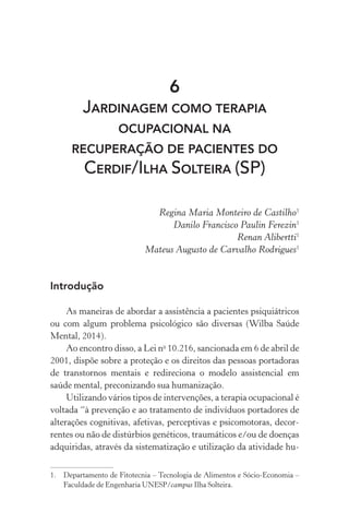 6
JARDINAGEM COMO TERAPIA
OCUPACIONAL NA
RECUPERAÇÃO DE PACIENTES DO
CERDIF/ILHA SOLTEIRA (SP)
Regina Maria Monteiro de Castilho1
Danilo Francisco Paulin Ferezin1
Renan Alibertti1
Mateus Augusto de Carvalho Rodrigues1
Introdução
As maneiras de abordar a assistência a pacientes psiquiátricos
ou com algum problema psicológico são diversas (Wilba Saúde
Mental, 2014).
Ao encontro disso, a Lei no
10.216, sancionada em 6 de abril de
2001, dispõe sobre a proteção e os direitos das pessoas portadoras
de transtornos mentais e redireciona o modelo assistencial em
saúde mental, preconizando sua humanização.
Utilizando vários tipos de intervenções, a terapia ocupacional é
voltada “à prevenção e ao tratamento de indivíduos portadores de
alterações cognitivas, afetivas, perceptivas e psicomotoras, decor-
rentes ou não de distúrbios genéticos, traumáticos e/ou de doenças
adquiridas, através da sistematização e utilização da atividade hu-
1.	 Departamento de Fitotecnia – Tecnologia de Alimentos e Sócio-Economia –
Faculdade de Engenharia UNESP/campus Ilha Solteira.
 