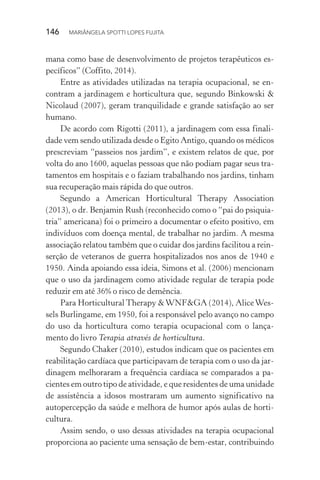 146  MARIÂNGELA SPOTTI LOPES FUJITA
mana como base de desenvolvimento de projetos terapêuticos es-
pecíficos” (Coffito, 2014).
Entre as atividades utilizadas na terapia ocupacional, se en-
contram a jardinagem e horticultura que, segundo Binkowski &
Nicolaud (2007), geram tranquilidade e grande satisfação ao ser
humano.
De acordo com Rigotti (2011), a jardinagem com essa finali-
dade vem sendo utilizada desde o Egito Antigo, quando os médicos
prescreviam “passeios nos jardim”, e existem relatos de que, por
volta do ano 1600, aquelas pessoas que não podiam pagar seus tra-
tamentos em hospitais e o faziam trabalhando nos jardins, tinham
sua recuperação mais rápida do que outros.
Segundo a American Horticultural Therapy Association
(2013), o dr. Benjamin Rush (reconhecido como o “pai do psiquia-
tria” americana) foi o primeiro a documentar o efeito positivo, em
indivíduos com doença mental, de trabalhar no jardim. A mesma
associação relatou também que o cuidar dos jardins facilitou a rein-
serção de veteranos de guerra hospitalizados nos anos de 1940 e
1950. Ainda apoiando essa ideia, Simons et al. (2006) mencionam
que o uso da jardinagem como atividade regular de terapia pode
reduzir em até 36% o risco de demência.
Para Horticultural Therapy &WNF&GA (2014), AliceWes-
sels Burlingame, em 1950, foi a responsável pelo avanço no campo
do uso da horticultura como terapia ocupacional com o lança-
mento do livro Terapia através de horticultura.
Segundo Chaker (2010), estudos indicam que os pacientes em
reabilitação cardíaca que participavam de terapia com o uso da jar-
dinagem melhoraram a frequência cardíaca se comparados a pa-
cientes em outro tipo de atividade, e que residentes de uma unidade
de assistência a idosos mostraram um aumento significativo na
autopercepção da saúde e melhora de humor após aulas de horti-
cultura.
Assim sendo, o uso dessas atividades na terapia ocupacional
proporciona ao paciente uma sensação de bem-estar, contribuindo
 