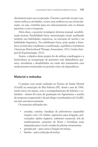 A INOVAÇÃO PARA O DESENVOLVIMENTO SOCIAL  147
diretamente para sua recuperação. Durante o período em que o pa-
ciente realiza as atividades, ocorre uma melhora na sua (re)sociali-
zação, ou seja, contribui para seu relacionamento com os demais
pacientes e com o terapeuta.
Além disso, o paciente (re)adquire destreza manual, sensibili-
zação motora, flexibilidade física, memorização visual, auxiliando
também nas habilidades cognitivas, na iniciação de tarefas e na
habilidade linguística. Na reabilitação física, pode ajudar a forta-
lecer os músculos e melhorar a coordenação, equilíbrio e resistência
(American Horticultural Therapy Association, 2013; Centro Inte-
gral de Equinoterapia, 2013).
Assim, o objetivo deste projeto foi de utilizar a jardinagem e a
horticultura na recuperação de pacientes com dependência quí-
mica, alcoólatras e desabilitados em razão dos tratamentos com
medicamentos ministrados no período crítico de dependência.
Material e métodos
O projeto vem sendo realizado no Núcleo de Saúde Mental
(Cerdif) no município de Ilha Solteira (SP), desde o ano de 2008,
tendo início em março, com o acompanhamento de bolsista e vo-
luntário – alunos do curso de graduação em Agronomia, e auxílio
da terapeuta ocupacional e da psicóloga (coordenadora do Cerdif),
em dois encontros semanais.
Os materiais utilizados são:
•	 enxadas, rastelos, bandejas de poliestireno expandido
(isopor) com 128 células, aspersores para irrigação, pul-
verizador; adubo orgânico, substrato comercial, tela de
sombreamento, sementes de flores e hortaliças mais
adaptadas para o local e mudas de plantas ornamentais;
•	 garrafas pet – para vasos e fixação em treliça;
•	 bambu – para confecção da treliça.
 