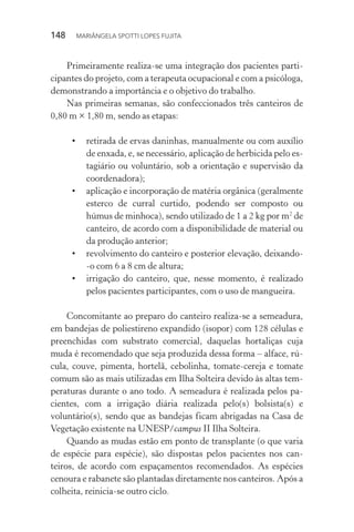 148  MARIÂNGELA SPOTTI LOPES FUJITA
Primeiramente realiza-se uma integração dos pacientes parti-
cipantes do projeto, com a terapeuta ocupacional e com a psicóloga,
demonstrando a importância e o objetivo do trabalho.
Nas primeiras semanas, são confeccionados três canteiros de
0,80 m × 1,80 m, sendo as etapas:
•	 retirada de ervas daninhas, manualmente ou com auxílio
de enxada, e, se necessário, aplicação de herbicida pelo es-
tagiário ou voluntário, sob a orientação e supervisão da
coordenadora);
•	 aplicação e incorporação de matéria orgânica (geralmente
esterco de curral curtido, podendo ser composto ou
húmus de minhoca), sendo utilizado de 1 a 2 kg por m2
de
canteiro, de acordo com a disponibilidade de material ou
da produção anterior;
•	 revolvimento do canteiro e posterior elevação, deixando-
-o com 6 a 8 cm de altura;
•	 irrigação do canteiro, que, nesse momento, é realizado
pelos pacientes participantes, com o uso de mangueira.
Concomitante ao preparo do canteiro realiza-se a semeadura,
em bandejas de poliestireno expandido (isopor) com 128 células e
preenchidas com substrato comercial, daquelas hortaliças cuja
muda é recomendado que seja produzida dessa forma – alface, rú-
cula, couve, pimenta, hortelã, cebolinha, tomate-cereja e tomate
comum são as mais utilizadas em Ilha Solteira devido às altas tem-
peraturas durante o ano todo. A semeadura é realizada pelos pa-
cientes, com a irrigação diária realizada pelo(s) bolsista(s) e
voluntário(s), sendo que as bandejas ficam abrigadas na Casa de
Vegetação existente na UNESP/campus II Ilha Solteira.
Quando as mudas estão em ponto de transplante (o que varia
de espécie para espécie), são dispostas pelos pacientes nos can-
teiros, de acordo com espaçamentos recomendados. As espécies
cenoura e rabanete são plantadas diretamente nos canteiros. Após a
colheita, reinicia-se outro ciclo.
 