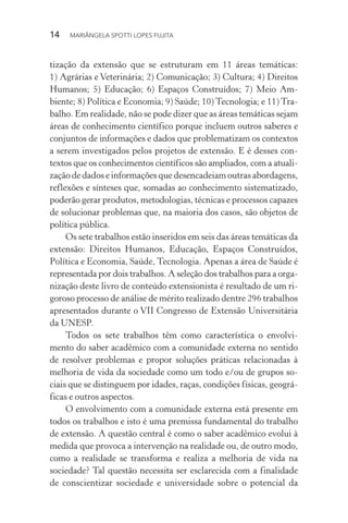 14  MARIÂNGELA SPOTTI LOPES FUJITA
tização da extensão que se estruturam em 11 áreas temáticas:
1) Agrárias e Veterinária; 2) Comunicação; 3) Cultura; 4) Direitos
Humanos; 5) Educação; 6) Espaços Construídos; 7) Meio Am-
biente; 8) Política e Economia; 9) Saúde; 10) Tecnologia; e 11) Tra-
balho. Em realidade, não se pode dizer que as áreas temáticas sejam
áreas de conhecimento científico porque incluem outros saberes e
conjuntos de informações e dados que problematizam os contextos
a serem investigados pelos projetos de extensão. E é desses con-
textos que os conhecimentos científicos são ampliados, com a atuali-
zação de dados e informações que desencadeiam outras abordagens,
reflexões e sínteses que, somadas ao conhecimento sistematizado,
poderão gerar produtos, metodologias, técnicas e processos capazes
de solucionar problemas que, na maioria dos casos, são objetos de
política pública.
Os sete trabalhos estão inseridos em seis das áreas temáticas da
extensão: Direitos Humanos, Educação, Espaços Construídos,
Política e Economia, Saúde, Tecnologia. Apenas a área de Saúde é
representada por dois trabalhos. A seleção dos trabalhos para a orga-
nização deste livro de conteúdo extensionista é resultado de um ri-
goroso processo de análise de mérito realizado dentre 296 trabalhos
apresentados durante o VII Congresso de Extensão Universitária
da UNESP.
Todos os sete trabalhos têm como característica o envolvi-
mento do saber acadêmico com a comunidade externa no sentido
de resolver problemas e propor soluções práticas relacionadas à
melhoria de vida da sociedade como um todo e/ou de grupos so-
ciais que se distinguem por idades, raças, condições físicas, geográ-
ficas e outros aspectos.
O envolvimento com a comunidade externa está presente em
todos os trabalhos e isto é uma premissa fundamental do trabalho
de extensão. A questão central é como o saber acadêmico evolui à
medida que provoca a intervenção na realidade ou, de outro modo,
como a realidade se transforma e realiza a melhoria de vida na
sociedade? Tal questão necessita ser esclarecida com a finalidade
de conscientizar sociedade e universidade sobre o potencial da
 