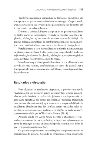 A INOVAÇÃO PARA O DESENVOLVIMENTO SOCIAL  149
Também é realizada a semeadura de floríferas, que depois são
transplantadas para vasos confeccionados com garrafas pet, sendo
que esses vasos ou são levados pelos pacientes ou são dispostos em
treliça confeccionada em bambu.
Durante o desenvolvimento das plantas, os pacientes realizam
os tratos culturais necessários: retirada de plantas daninhas, re-
plantio, adubações orgânicas suplementares e controle biológico de
pragas, colocação de estacas de bambu para as espécies que demons-
trarem necessidade disso, para evitar o tombamento, irrigação etc.
Paralelamente a isso, são realizados o plantio e a manutenção
de plantas ornamentais e frutíferas ao redor do prédio do Cerdif, ou
seja: confecção da cova de plantio, adubação, adubações orgânicas
suplementares e controle biológico de pragas.
Nos dias em que não é possível realizar os trabalhos na horta
devido ao mau tempo, confeccionam-se vasos de garrafa pet e
transplante de mudas ou semeadura de flores, e montagem de tre-
liça de bambu.
Resultados e discussão
Para alcançar os resultados propostos, o projeto vem sendo
“realizado por um pequeno grupo de pacientes, sempre acompa-
nhados pelo bolsista ou voluntário [discente em Agronomia, no
caso deste projeto), e por outros profissionais (psicóloga e terapeuta
ocupacional da instituição], que assumem a responsabilidade de
auxiliar no direcionamento das tarefas a serem realizadas pelos pa-
cientes, respeitando as necessidades e limitações de cada usuário”,
como recomendado porWilba Saúde Mental (2014).
Apoiado ainda em Wilba Saúde Mental, a atividade é “reali-
zada apenas como forma terapêutica, sem preocupação com o sis-
tema de produção e sem a utilização de produtos químicos, a fim de
prevenir possíveis intoxicações”.
Os pacientes apresentam boa aceitação e comprometimento na
manutenção do projeto. Segundo as terapeutas e pela observação
 
