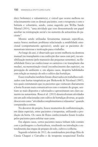 150  MARIÂNGELA SPOTTI LOPES FUJITA
do(s) bolsista(s) e voluntário(s), é visível que ocorre melhora no
relacionamento com os demais pacientes, com o terapeuta e com o
bolsista e voluntário, sendo, como sugerido por Wilba Saúde
Mental (2014), “uma atividade que vem demonstrando um papel
auxiliar na reintegração social e no aumento da autoestima do pa-
ciente”.
Mesmo sendo utilizadas ferramentas manuais específicas,
nunca houve nenhum problema relacionado a estabilidade emo-
cional (comportamento agressivo), sendo que os pacientes de-
monstram interesse e motivação para o trabalho.
Ao longo do ano, é observado que ocorre melhoria na destreza
manual (no transplantio e na confecção dos vasos com pet), na sen-
sibilização motora (pelo manuseio das pequenas sementes), na fle-
xibilidade física (ao confeccionar os canteiros e no transplante das
mudas), na memorização visual (reconhecimento das espécies), na
percepção do ambiente e, em alguns casos, desperta habilidades
com relação ao manejo do solo e cultivo das hortaliças.
Esses resultados também foram observados em trabalhos reali-
zados com hortas terapêuticas por Binkowski & Nicolaud (2007),
nos quais constataram que os pacientes que visitavam diariamente
a horta ficavam mais comunicativos com o restante do grupo, sen-
tiam-se mais dispostos e valorizados e apresentaram um claro au-
mento na autoestima. Rosa et al. (2013) desenvolveram atividades
em um asilo relacionadas com cultivo de hortaliças diversas, as quais
descrevem como “atividades complementares e relaxantes” quando
comparadas a outras.
No decorrer do projeto, houve momentos de confraternização,
em datas especiais, entre pacientes e terapeutas, utilizando a pro-
dução da horta. Os vasos de flores confeccionados foram levados
pelos pacientes para enfeitar suas casas.
Em alguns casos, certos pacientes nunca tinham tido contato
com a jardinagem e a horticultura, resultando na introdução e en-
tendimento das etapas de preparo do solo, cultivo e colheita.
Segundo relatório de 2012, da coordenadora psicóloga Rita de
Cássia Chaguri e Carvalho e da terapeuta ocupacional Emília
 