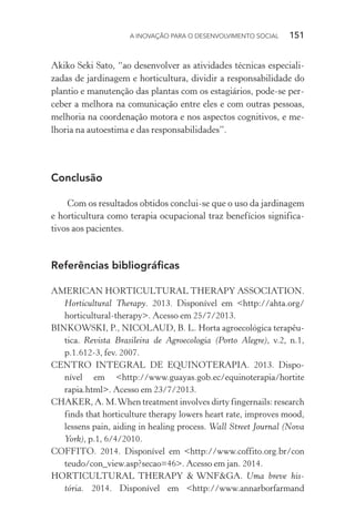 A INOVAÇÃO PARA O DESENVOLVIMENTO SOCIAL  151
Akiko Seki Sato, “ao desenvolver as atividades técnicas especiali-
zadas de jardinagem e horticultura, dividir a responsabilidade do
plantio e manutenção das plantas com os estagiários, pode-se per-
ceber a melhora na comunicação entre eles e com outras pessoas,
melhoria na coordenação motora e nos aspectos cognitivos, e me-
lhoria na autoestima e das responsabilidades”.
Conclusão
Com os resultados obtidos conclui-se que o uso da jardinagem
e horticultura como terapia ocupacional traz benefícios significa-
tivos aos pacientes.
Referências bibliográficas
AMERICAN HORTICULTURAL THERAPY ASSOCIATION.
Horticultural Therapy. 2013. Disponível em <http://ahta.org/
horticultural-therapy>. Acesso em 25/7/2013.
BINKOWSKI, P., NICOLAUD, B. L. Horta agroecológica terapêu-
tica. Revista Brasileira de Agroecologia (Porto Alegre), v.2, n.1,
p.1.612-3, fev. 2007.
CENTRO INTEGRAL DE EQUINOTERAPIA. 2013. Dispo-
nível em <http://www.guayas.gob.ec/equinoterapia/hortite
rapia.html>. Acesso em 23/7/2013.
CHAKER, A. M.When treatment involves dirty fingernails: research
finds that horticulture therapy lowers heart rate, improves mood,
lessens pain, aiding in healing process. Wall Street Journal (Nova
York), p.1, 6/4/2010.
COFFITO. 2014. Disponível em <http://www.coffito.org.br/con
teudo/con_view.asp?secao=46>. Acesso em jan. 2014.
HORTICULTURAL THERAPY & WNF&GA. Uma breve his-
tória. 2014. Disponível em <http://www.annarborfarmand
 