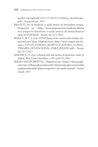 152  MARIÂNGELA SPOTTI LOPES FUJITA
garden.org/uploads/6/8/1/9/6819113/history_horttherapy.
pdf>. Acesso em jan. 2014.
RIGOTTI, M. Os benefícios à saúde através da horticultura terapia.
Disponível em <http://www.artigonal.com/medicina-alterna
tiva-artigos/os-beneficios-a-saude-atraves-da-horticultura-te
rapia-4555288.html>. Acesso em 25/7/2013.
ROSA, C. B. C. J. et al. UFGD forma horta caseira como terapia ocu-
pacional para idosos. Disponível em <http://www.enapet.ufsc.br/
anais/UFGD_FORMA_HORTA_CASEIRA_COMO_­
TERAPIA_OCUPACIONAL_PARA_IDOSOS.pdf>. Acesso
em 25/7/2013.
SIMONS, L. A. et al. Lifestyle and risk factors of dementia: study of
elderly. Med J Aust (Austrália), v.184, p.68-70, 2006.
WILBA SAÚDE MENTAL. Disponível em <https://sites.google.
com/site/wilbasaudementalcombr/httpsitesgooglecomsitewilba
saudementalcombr/plano-terapeutico-em-saude-mental>. Acesso
em jan. 2014.
 