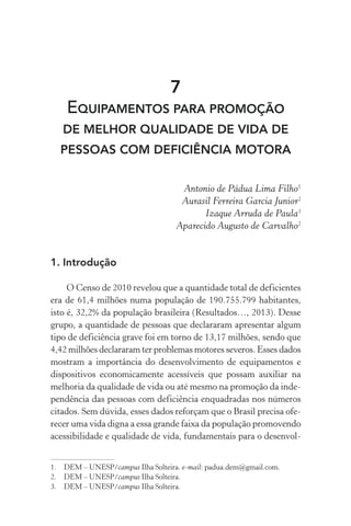 7
EQUIPAMENTOS PARA PROMOÇÃO
DE MELHOR QUALIDADE DE VIDA DE
PESSOAS COM DEFICIÊNCIA MOTORA
Antonio de Pádua Lima Filho1
Aurasil Ferreira Garcia Junior2
Izaque Arruda de Paula3
Aparecido Augusto de Carvalho2
1.	Introdução
O Censo de 2010 revelou que a quantidade total de deficientes
era de 61,4 milhões numa população de 190.755.799 habitantes,
isto é, 32,2% da população brasileira (Resultados…, 2013). Desse
grupo, a quantidade de pessoas que declararam apresentar algum
tipo de deficiência grave foi em torno de 13,17 milhões, sendo que
4,42 milhões declararam ter problemas motores severos. Esses dados
mostram a importância do desenvolvimento de equipamentos e
dispositivos economicamente acessíveis que possam auxiliar na
melhoria da qualidade de vida ou até mesmo na promoção da inde-
pendência das pessoas com deficiência enquadradas nos números
citados. Sem dúvida, esses dados reforçam que o Brasil precisa ofe-
recer uma vida digna a essa grande faixa da população promovendo
acessibilidade e qualidade de vida, fundamentais para o desenvol-
1.	 DEM – UNESP/campus Ilha Solteira. e-mail: padua.dem@gmail.com.
2.	 DEM – UNESP/campus Ilha Solteira.
3.	 DEM – UNESP/campus Ilha Solteira.
 