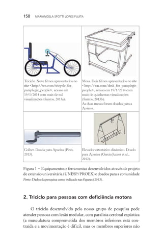 158  MARIÂNGELA SPOTTI LOPES FUJITA
Triciclo. Nove filmes apresentados no
site <http://wn.com/tricycle_for_
paraplegic_people>, acesso em
19/1/2014 com mais de mil
visualizações (Santos, 2013a).
Mesa. Dois filmes apresentados no site
<http://wn.com/desk_for_paraplegic_
people>, acesso em 19/1/2014 com
mais de quinhentas visualizações
(Santos, 2013b).
As duas mesas foram doadas para a
Apaeisa.
Colher. Doada para Apaeisa (Pires,
2013).
Elevador ortostático dinâmico. Doado
para Apaeisa (Garcia Junior et al.,
2013).
Figura 1 − Equipamentos e ferramentas desenvolvidos através de projeto
de extensão universitária (UNESP/PROEX) e doados para a comunidade
Fonte: Dados da pesquisa como indicado nas figuras (2013).
2.	Triciclo para pessoas com deficiência motora
O triciclo desenvolvido pelo nosso grupo de pesquisa pode
atender pessoas com lesão medular, com paralisia cerebral espástica
(a musculatura comprometida dos membros inferiores está con-
traída e a movimentação é difícil, mas os membros superiores não
 
