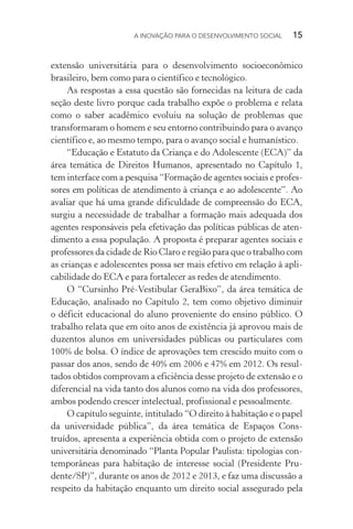 A INOVAÇÃO PARA O DESENVOLVIMENTO SOCIAL  15
extensão universitária para o desenvolvimento socioeconômico
brasileiro, bem como para o científico e tecnológico.
As respostas a essa questão são fornecidas na leitura de cada
seção deste livro porque cada trabalho expõe o problema e relata
como o saber acadêmico evoluiu na solução de problemas que
transformaram o homem e seu entorno contribuindo para o avanço
científico e, ao mesmo tempo, para o avanço social e humanístico.
“Educação e Estatuto da Criança e do Adolescente (ECA)” da
área temática de Direitos Humanos, apresentado no Capítulo 1,
tem interface com a pesquisa “Formação de agentes sociais e profes-
sores em políticas de atendimento à criança e ao adolescente”. Ao
avaliar que há uma grande dificuldade de compreensão do ECA,
surgiu a necessidade de trabalhar a formação mais adequada dos
agentes responsáveis pela efetivação das políticas públicas de aten­
dimento a essa população. A proposta é preparar agentes sociais e
professores da cidade de Rio Claro e região para que o trabalho com
as crianças e adolescentes possa ser mais efetivo em relação à apli-
cabilidade do ECA e para fortalecer as redes de atendimento.
O “Cursinho Pré-Vestibular GeraBixo”, da área temática de
Educação, analisado no Capítulo 2, tem como objetivo diminuir
o déficit educacional do aluno proveniente do ensino público. O
trabalho relata que em oito anos de existência já aprovou mais de
duzentos alunos em universidades públicas ou particulares com
100% de bolsa. O índice de aprovações tem crescido muito com o
passar dos anos, sendo de 40% em 2006 e 47% em 2012. Os resul-
tados obtidos comprovam a eficiência desse projeto de extensão e o
diferencial na vida tanto dos alunos como na vida dos professores,
ambos podendo crescer intelectual, profissional e pessoalmente.
O capítulo seguinte, intitulado “O direito à habitação e o papel
da universidade pública”, da área temática de Espaços Cons-
truídos, apresenta a experiência obtida com o projeto de extensão
universitária denominado “Planta Popular Paulista: tipologias con­
temporâneas para habitação de interesse social (Presidente Pru-
dente/SP)”, durante os anos de 2012 e 2013, e faz uma discussão a
respeito da habitação enquanto um direito social assegurado pela
 