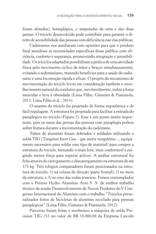 A INOVAÇÃO PARA O DESENVOLVIMENTO SOCIAL  159
foram afetados), hemiplégica, e amputadas de uma e das duas
pernas. O triciclo desenvolvido pode contribuir para garantir o di-
reito de acessibilidade das pessoas com deficiência nas vias públicas.
Cadeirantes nos auxiliaram com opiniões para que o produto
final atendesse as necessidades específicas desse público com efi-
ciência, conforto e segurança, promovendo integração e acessibili-
dade. Os triciclos adaptados possibilitam a prática de uma atividade
física pelo movimento cíclico de mãos e braços simultaneamente,
evitando o sedentarismo, trazendo benefícios para a saúde do cadei-
rante e uma locomoção rápida e eficaz. O projeto do mecanismo de
movimentação do triciclo levou em consideração também o enve-
lhecimento natural do condutor que, inevitavelmente, reduz a força
muscular e leva à obesidade (Lima Filho, Gimenes & Pianissola,
2012; Lima Filho et al., 2014).
O assento do triciclo foi projetado de forma ergonômica e de
fácil regulagem. A estrutura foi projetada para facilitar a entrada do
paraplégico no triciclo (Figura 2). Esse é um ponto muito impor-
tante, pois os ossos das pernas das pessoas com paraplegia podem
sofrer fratura durante a movimentação do cadeirante.
Tubos de alumínio foram dobrados e soldados utilizando a
solda TIG (Tungsten Inert Gas – gás inerte tungstênio –, equipa-
mento necessário para soldar esse tipo de material) para compor a
estrutura do triciclo, tornando-o mais leve, mais confortável e exi-
gindo menor força para superar aclives. A análise estrutural foi
feita através de carregamento e descarregamento na estrutura de até
175 kg. Três relógios comparadores foram posicionados na estru-
tura do triciclo: 1) na coluna de direção (parte frontal); 2) no meio
da estrutura; e 3) no eixo das rodas traseiras. Fomos contemplados
com o Prêmio Hydro Alumínio Acro S. A. de melhor trabalho
técnico da sessão Desenvolvimento de Novos Produtos do V Con-
gresso Internacional do Alumínio com o trabalho “Triciclos perso-
nalizados feitos de bicicletas de alumínio reciclado para pessoas
paraplégicas” (Lima Filho, Gimenes & Pianissola, 2012).
Parcerias foram feitas e recebemos a máquina de solda Pre­
cision TIG 255 no valor de R$ 10.000,00 da Empresa Lincoln
 