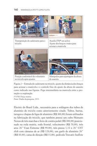 160  MARIÂNGELA SPOTTI LOPES FUJITA
Electric do Brasil Ltda., necessária para a soldagem dos tubos de
alumínio do triciclo como anteriormente citado. Tubos, barras,
tarugos e chapas de ligas de alumínio (R$ 300,00) foram utilizados
na fabricação do triciclo, que também possui um cubo Shimano
Nexus de três marchas e freio de contra pedal (R$ 300,00) posicio-
nado na roda motriz, roda frontal, velocímetro (R$ 70,00), três
aros 26’’ Vzan Extreme (R$ 99,00), três pneus 1,15 x 26’’ CST
slick com câmaras de ar (R$ 120,00), um garfo de alumínio 26”
(R$ 50,00), caixa de direção (R$ 15,00), pedivela Truvativ Isoflow
Transposição do cadeirante para o
triciclo.
Auxílio FM* em aclive
Ajuste dos braços e mãos para
acionar a manivela
Posição confortável do voluntário
no triciclo após ajustes.
Manípulos para ajustagem da altura
do assento.
Figura 2 − Entrada do cadeirante no triciclo, ajuste da distância dos braços
para acionar a manivela e o controle fino do ajuste da altura do assento
como indicado nas figuras. Pega intermediária na manivela entre a pro-
nação e a supinação.
(*) FM: Força-motriz.
Fonte: Dados da pesquisa, 2013.
 
