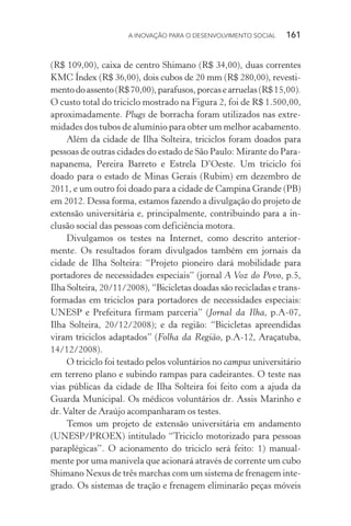 A INOVAÇÃO PARA O DESENVOLVIMENTO SOCIAL  161
(R$ 109,00), caixa de centro Shimano (R$ 34,00), duas correntes
KMC Índex (R$ 36,00), dois cubos de 20 mm (R$ 280,00), revesti-
mentodoassento(R$70,00),parafusos,porcasearruelas(R$15,00).
O custo total do triciclo mostrado na Figura 2, foi de R$ 1.500,00,
aproximadamente. Plugs de borracha foram utilizados nas extre-
midades dos tubos de alumínio para obter um melhor acabamento.
Além da cidade de Ilha Solteira, triciclos foram doados para
pessoas de outras cidades do estado de São Paulo: Mirante do Para-
napanema, Pereira Barreto e Estrela D’Oeste. Um triciclo foi
doado para o estado de Minas Gerais (Rubim) em dezembro de
2011, e um outro foi doado para a cidade de Campina Grande (PB)
em 2012. Dessa forma, estamos fazendo a divulgação do projeto de
extensão universitária e, principalmente, contribuindo para a in-
clusão social das pessoas com deficiência motora.
Divulgamos os testes na Internet, como descrito anterior-
mente. Os resultados foram divulgados também em jornais da
cidade de Ilha Solteira: “Projeto pioneiro dará mobilidade para
portadores de necessidades especiais” (jornal A Voz do Povo, p.5,
Ilha Solteira, 20/11/2008), “Bicicletas doadas são recicladas e trans-
formadas em triciclos para portadores de necessidades especiais:
UNESP e Prefeitura firmam parceria” (Jornal da Ilha, p.A-07,
Ilha Solteira, 20/12/2008); e da região: “Bicicletas apreendidas
viram triciclos adaptados” (Folha da Região, p.A-12, Araçatuba,
14/12/2008).
O triciclo foi testado pelos voluntários no campus universitário
em terreno plano e subindo rampas para cadeirantes. O teste nas
vias públicas da cidade de Ilha Solteira foi feito com a ajuda da
Guarda Municipal. Os médicos voluntários dr. Assis Marinho e
dr.Valter de Araújo acompanharam os testes.
Temos um projeto de extensão universitária em andamento
(UNESP/PROEX) intitulado “Triciclo motorizado para pessoas
paraplégicas”. O acionamento do triciclo será feito: 1) manual-
mente por uma manivela que acionará através de corrente um cubo
Shimano Nexus de três marchas com um sistema de frenagem inte-
grado. Os sistemas de tração e frenagem eliminarão peças móveis
 