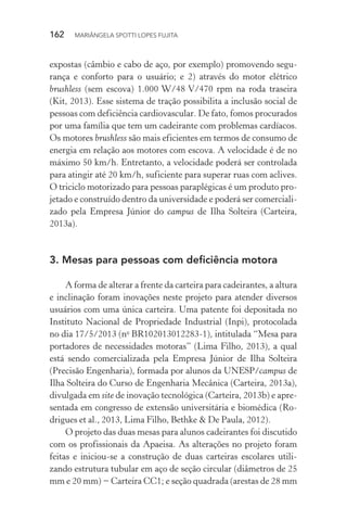 162  MARIÂNGELA SPOTTI LOPES FUJITA
expostas (câmbio e cabo de aço, por exemplo) promovendo segu-
rança e conforto para o usuário; e 2) através do motor elétrico
brushless (sem escova) 1.000 W/48 V/470 rpm na roda traseira
(Kit, 2013). Esse sistema de tração possibilita a inclusão social de
pessoas com deficiência cardiovascular. De fato, fomos procurados
por uma família que tem um cadeirante com problemas cardíacos.
Os motores brushless são mais eficientes em termos de consumo de
energia em relação aos motores com escova. A velocidade é de no
máximo 50 km/h. Entretanto, a velocidade poderá ser controlada
para atingir até 20 km/h, suficiente para superar ruas com aclives.
O triciclo motorizado para pessoas paraplégicas é um produto pro-
jetado e construído dentro da universidade e poderá ser comerciali-
zado pela Empresa Júnior do campus de Ilha Solteira (Carteira,
2013a).
3. Mesas para pessoas com deficiência motora
A forma de alterar a frente da carteira para cadeirantes, a altura
e inclinação foram inovações neste projeto para atender diversos
usuários com uma única carteira. Uma patente foi depositada no
Instituto Nacional de Propriedade Industrial (Inpi), protocolada
no dia 17/5/2013 (no
BR102013012283-1), intitulada “Mesa para
portadores de necessidades motoras” (Lima Filho, 2013), a qual
está sendo comercializada pela Empresa Júnior de Ilha Solteira
(Precisão Engenharia), formada por alunos da UNESP/campus de
Ilha Solteira do Curso de Engenharia Mecânica (Carteira, 2013a),
divulgada em site de inovação tecnológica (Carteira, 2013b) e apre-
sentada em congresso de extensão universitária e biomédica (Ro-
drigues et al., 2013, Lima Filho, Bethke & De Paula, 2012).
O projeto das duas mesas para alunos cadeirantes foi discutido
com os profissionais da Apaeisa. As alterações no projeto foram
feitas e iniciou-se a construção de duas carteiras escolares utili-
zando estrutura tubular em aço de seção circular (diâmetros de 25
mm e 20 mm) − Carteira CC1; e seção quadrada (arestas de 28 mm
 