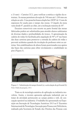 A INOVAÇÃO PARA O DESENVOLVIMENTO SOCIAL  163
e 25 mm) – Carteira CC2, para verificar a estética e rigidez da es-
trutura. As mesas permitem elevação de 740 mm até 1.200 mm em
relação ao solo. Uma prancha branca dupla face MDF de 15 mm de
espessura foi usada para o tampo das mesas. O ângulo da mesa
varia desde 0º, paralelo ao chão, até a inclinação máxima de 50º.
Encaixes removíveis com recorte na parte frontal das mesas
fabricadas podem ser substituídos para atender alunos cadeirantes
de diversas idades e profundidades do tronco. A aproximação da
cadeira de rodas foi facilitada pela angulação de 90º a 0º nas bases
das duas carteiras para promover a entrada da cadeira de rodas e
prevenir acidentes quando da circulação do professor entre as car-
teiras. Seis estabilizadores de altura foram posicionados nos apoios
das bases das carteiras para obter nivelamento e estabilidade no
piso (Figura 3).
Figura 3 − Substituição do tampo frontal (a); e articulação do pé frontal (b)
Fonte: Dados da pesquisa, 2013.
Trata-se de tecnologia assistiva de aplicação na indústria mo-
veleira. Assim, o invento apresenta aplicação industrial, por se
tratar de atividade pertencente ao campo prático e útil, de con-
cepção operável na indústria. O trabalho foi apresentado na Expo-
sição em Inovação de Tecnologias Assistivas 2013 no V Encontro
Internacional daTecnologia e Inovação para Pessoa com Deficiência,
realizado pela Secretaria de Estado dos Direitos das Pessoas com
 