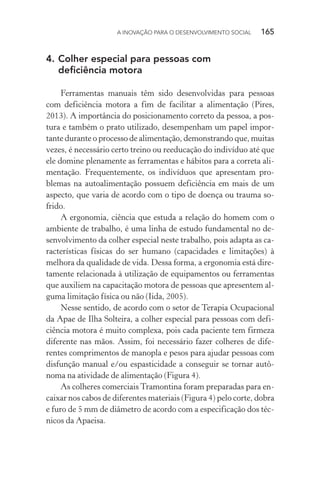 A INOVAÇÃO PARA O DESENVOLVIMENTO SOCIAL  165
4.	Colher especial para pessoas com
deficiência motora
Ferramentas manuais têm sido desenvolvidas para pessoas
com deficiência motora a fim de facilitar a alimentação (Pires,
2013). A importância do posicionamento correto da pessoa, a pos-
tura e também o prato utilizado, desempenham um papel impor-
tante durante o processo de alimentação, demonstrando que, muitas
vezes, é necessário certo treino ou reeducação do indivíduo até que
ele domine plenamente as ferramentas e hábitos para a correta ali-
mentação. Frequentemente, os indivíduos que apresentam pro-
blemas na autoalimentação possuem deficiência em mais de um
aspecto, que varia de acordo com o tipo de doença ou trauma so-
frido.
A ergonomia, ciência que estuda a relação do homem com o
ambiente de trabalho, é uma linha de estudo fundamental no de-
senvolvimento da colher especial neste trabalho, pois adapta as ca-
racterísticas físicas do ser humano (capacidades e limitações) à
melhora da qualidade de vida. Dessa forma, a ergonomia está dire-
tamente relacionada à utilização de equipamentos ou ferramentas
que auxiliem na capacitação motora de pessoas que apresentem al-
guma limitação física ou não (Iida, 2005).
Nesse sentido, de acordo com o setor de Terapia Ocupacional
da Apae de Ilha Solteira, a colher especial para pessoas com defi-
ciência motora é muito complexa, pois cada paciente tem firmeza
diferente nas mãos. Assim, foi necessário fazer colheres de dife-
rentes comprimentos de manopla e pesos para ajudar pessoas com
disfunção manual e/ou espasticidade a conseguir se tornar autô-
noma na atividade de alimentação (Figura 4).
As colheres comerciais Tramontina foram preparadas para en-
caixar nos cabos de diferentes materiais (Figura 4) pelo corte, dobra
e furo de 5 mm de diâmetro de acordo com a especificação dos téc-
nicos da Apaeisa.
 