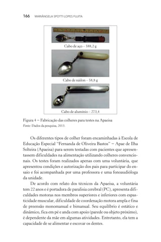 166  MARIÂNGELA SPOTTI LOPES FUJITA
Cabo de aço – 588,2 g
Cabo de náilon – 58,8 g
Cabo de alumínio – 273,4
Figura 4 − Fabricação das colheres para testes na Apaeisa
Fonte: Dados da pesquisa, 2013.
Os diferentes tipos de colher foram encaminhadas à Escola de
Educação Especial “Fernanda de Oliveira Bastos” − Apae de Ilha
Solteira (Apaeisa) para serem testadas com pacientes que apresen-
tassem dificuldades na alimentação utilizando colheres convencio-
nais. Os testes foram realizados apenas com uma voluntária, que
apresentou condições e autorização dos pais para participar do en-
saio e foi acompanhada por uma professora e uma fonoaudióloga
da unidade.
De acordo com relato dos técnicos da Apaeisa, a voluntária
tem 22 anos e é portadora de paralisia cerebral (PC), apresenta difi-
culdades motoras nos membros superiores e inferiores com espas-
ticidade muscular, dificuldade de coordenação motora ampla e fina
de preensão monomanual e bimanual. Seu equilíbrio é estático e
dinâmico, fica em pé e anda com apoio (parede ou objeto próximo),
é dependente da mãe em algumas atividades. Entretanto, ela tem a
capacidade de se alimentar e escovar os dentes.
 