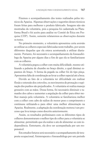 A INOVAÇÃO PARA O DESENVOLVIMENTO SOCIAL  167
Fizemos o acompanhamento dos testes realizados pelos téc-
nicos da Apaeisa. Algumas observações e sugestões desses técnicos
foram feitas para melhorar o produto fabricado. Imagens não são
mostradas da voluntária, pois a pesquisa foi cadastrada na Plata-
forma Brasil e foi aceito para análise no Comitê de Ética em Pes-
quisa (CEP). Assim, somente relataremos as observações durante
os testes.
No primeiro momento, a voluntária apresentou certa aversão
ao utilizar as colheres especiais fabricadas neste trabalho, por serem
diferentes daquelas que ela estava acostumada a utilizar diaria-
mente. Portanto, foi necessário o acompanhamento da fonoaudió-
loga da Apaeisa por alguns dias a fim de que ela se familiarizasse
com as colheres.
A voluntária pegou a colher com muita dificuldade, mesmo uti-
lizando a pulseira de chumbo no braço direito, a qual diminui es-
pasmos do braço. A forma da pegada na colher foi do tipo pinça.
Apresentou falta de coordenação ao levar a colher especial até a boca.
Devido ao fato de a voluntária ter dificuldade em realizar
flexão e extensão dos cotovelos, os movimentos de pronação e supi-
nação dos punhos são prejudicados. A voluntária só realiza manejo
grosseiro com as mãos. Dessa forma, foi necessário diminuir o ta-
manho dos cabos e aumentar a angulação da colher para obter me-
lhor manejo pela voluntária. A voluntária se familiarizou melhor
com a colher com cabo de náilon de menor peso e comprimento e
continuou utilizando-a para obter uma melhor alimentação na
Apaeisa. Realmente, a adaptação da coordenação motora é um pro-
cesso que leva tempo como descrito anteriormente.
Assim, os resultados preliminares com os diferentes tipos de
colheres demonstraram o melhor tipo de colher para a voluntária se
alimentar, permitindo que ela realize o ato de alimentar-se com in-
dependência. Entretanto, ela deve ser acompanhada por um res-
ponsável.
Em estudos futuros será necessário o acompanhamento de tera-
peuta ocupacional, fisioterapeuta e fonoaudióloga por um período
 