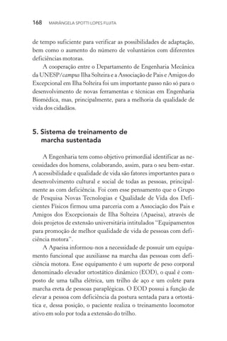 168  MARIÂNGELA SPOTTI LOPES FUJITA
de tempo suficiente para verificar as possibilidades de adaptação,
bem como o aumento do número de voluntários com diferentes
deficiências motoras.
A cooperação entre o Departamento de Engenharia Mecânica
da UNESP/campus Ilha Solteira e a Associação de Pais e Amigos do
Excepcional em Ilha Solteira foi um importante passo não só para o
desenvolvimento de novas ferramentas e técnicas em Engenharia
Biomédica, mas, principalmente, para a melhoria da qualidade de
vida dos cidadãos.
5.	Sistema de treinamento de
marcha sustentada
A Engenharia tem como objetivo primordial identificar as ne-
cessidades dos homens, colaborando, assim, para o seu bem-estar.
A acessibilidade e qualidade de vida são fatores importantes para o
desenvolvimento cultural e social de todas as pessoas, principal-
mente as com deficiência. Foi com esse pensamento que o Grupo
de Pesquisa Novas Tecnologias e Qualidade de Vida dos Defi-
cientes Físicos firmou uma parceria com a Associação dos Pais e
Amigos dos Excepcionais de Ilha Solteira (Apaeisa), através de
dois projetos de extensão universitária intitulados “Equipamentos
para promoção de melhor qualidade de vida de pessoas com defi-
ciência motora”.
A Apaeisa informou-nos a necessidade de possuir um equipa-
mento funcional que auxiliasse na marcha das pessoas com defi-
ciência motora. Esse equipamento é um suporte de peso corporal
denominado elevador ortostático dinâmico (EOD), o qual é com-
posto de uma talha elétrica, um trilho de aço e um colete para
marcha ereta de pessoas paraplégicas. O EOD possui a função de
elevar a pessoa com deficiência da postura sentada para a ortostá-
tica e, dessa posição, o paciente realiza o treinamento locomotor
ativo em solo por toda a extensão do trilho.
 
