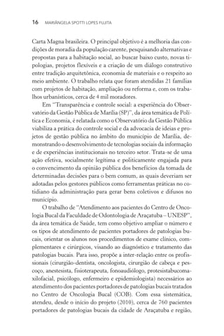 16  MARIÂNGELA SPOTTI LOPES FUJITA
Carta Magna brasileira. O principal objetivo é a melhoria das con-
dições de moradia da população carente, pesquisando alternativas e
propostas para a habitação social, ao buscar baixo custo, novas ti-
pologias, projetos flexíveis e a criação de um diálogo construtivo
entre tradição arquitetônica, economia de materiais e o respeito ao
meio ambiente. O trabalho relata que foram atendidas 21 famílias
com projetos de habitação, ampliação ou reforma e, com os traba-
lhos urbanísticos, cerca de 4 mil moradores.
Em “Transparência e controle social: a experiência do Obser-
vatório da Gestão Pública de Marília (SP)”, da área temática de Polí-
tica e Economia, é relatada como o Observatório da Gestão Pública
viabiliza a prática do controle social e da advocacia de ideias e pro-
jetos de gestão pública no âmbito do município de Marília, de-
monstrando o desenvolvimento de tecnologias sociais da informação
e de experiências institucionais no terceiro setor. Trata-se de uma
ação efetiva, socialmente legítima e politicamente engajada para
o convencimento da opinião pública dos benefícios da tomada de
determinadas decisões para o bem comum, as quais deveriam ser
adotadas pelos gestores públicos como ferramentas práticas no co-
tidiano da administração para gerar bens coletivos e difusos no
município.
O trabalho de “Atendimento aos pacientes do Centro de Onco-
logia Bucal da Faculdade de Odontologia de Araçatuba – UNESP”,
da área temática de Saúde, tem como objetivo ampliar o número e
os tipos de atendimento de pacientes portadores de patologias bu-
cais, orientar os alunos nos procedimentos de exame clínico, com-
plementares e cirúrgicos, visando ao diagnóstico e tratamento das
patologias bucais. Para isso, propõe a inter-relação entre os profis-
sionais (cirurgião-dentista, oncologista, cirurgião de cabeça e pes-
coço, anestesista, fisioterapeuta, fonoaudiólogo, protesista­buco­ma­
xi­lofacial, psicólogo, enfermeiro e epidemiologista) necessários ao
atendimento dos pacientes portadores de patologias bucais tratados
no Centro de Oncologia Bucal (COB). Com essa sistemática,
atendeu, desde o início do projeto (2010), cerca de 760 pacientes
portadores de patologias bucais da cidade de Araçatuba e região,
 